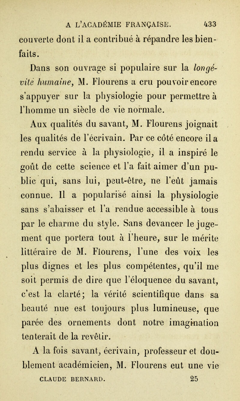 couverte doat il a contribué à répandre les bien- faits. Dans son ouvrage si populaire sur la longé- vité humainej M. Flourens a cru pouvoir encore s'appuyer sur la physiologie pour permettre à l'homme un siècle de vie normale. Aux qualités du savant, M. Flourens joignait les qualités de l'écrivain. Par ce côté encore il a rendu service à la physiologie, il a inspiré le goût de cette science et l'a fait aimer d'un pu- blic qui, sans lui, peut-être, ne l'eût jamais connue. 11 a popularisé ainsi la physiologie sans s'abaisser et l'a rendue accessible à tous par le charme du style. Sans devancer le juge- ment que portera tout à l'heure, sur le mérite littéraire de M. Flourens, l'une des voix les plus dignes et les plus compétentes, qu'il me soit permis de dire que l'éloquence du savant, c'est la clarté; la vérité scientifique dans sa beauté nue est toujours plus lumineuse, que parée des ornements dont notre imagination tenterait de la revêtir. A la fois savant, écrivain, professeur et dou- blement académicien, M. Flourens eut une vie CLAUDE BERNARD. 25