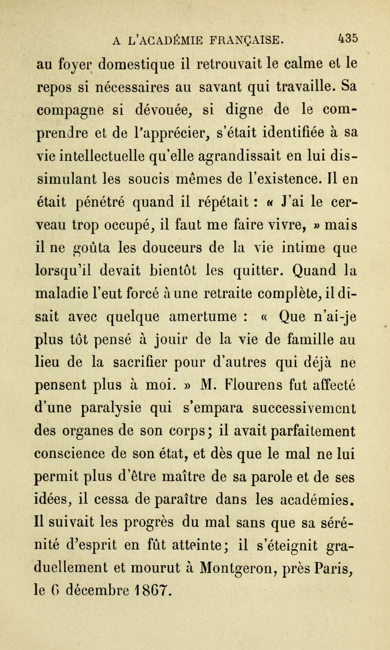 au foyer domestique il retrouvait le calme et le repos si nécessaires au savant qui travaille. Sa compagne si dévouée, si digne de le com- prendre et de l'apprécier, s'était identifiée à sa vie intellectuelle qu'elle agrandissait en lui dis- simulant les soucis mêmes de l'existence. Il en était pénétré quand il répétait : « J'ai le cer- veau trop occupé, il faut me faire vivre, » mais il ne goûta les douceurs de la vie intime que lorsqu^il devait bientôt les quitter. Quand la maladie l'eut forcé aune retraite complète, il di- sait avec quelque amertume : « Que n'ai-je plus tôt pensé à jouir de la vie de famille au lieu de la sacrifier pour d'autres qui déjà ne pensent plus à moi. » M. Flourens fut affecté d'une paralysie qui s'empara successivement des organes de son corps; il avait parfaitement conscience de son état, et dès que le mal ne lui permit plus d'être maître de sa parole et de ses idées, il cessa de paraître dans les académies. Il suivait les progrès du mal sans que sa séré- nité d'esprit en fût atteinte; il s'éteignit gra- duellement et mourut à Montgeron, près Paris, le G décembre 1867.