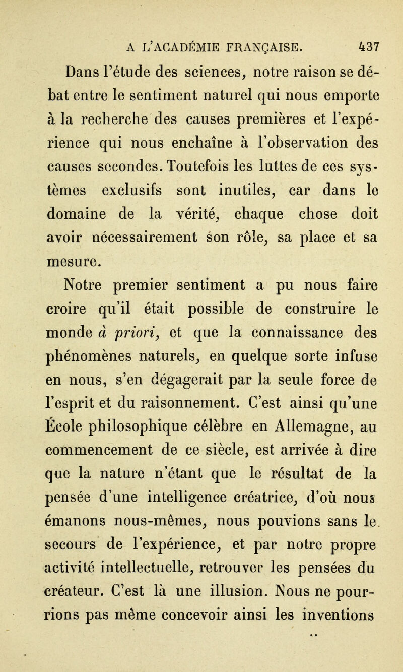 Dans Tétude des sciences, notre raison se dé- bat entre le sentiment naturel qui nous emporte à ]a recherche des causes premières et l'expé- rience qui nous enchaîne à l'observation des causes secondes. Toutefois les luttes de ces sys- tèmes exclusifs sont inutiles, car dans le domaine de la vérité, chaque chose doit avoir nécessairement son rôle^ sa place et sa mesure. Notre premier sentiment a pu nous faire croire qu'il était possible de construire le monde à priori, et que la connaissance des phénomènes naturels^ en quelque sorte infuse en nous, s'en dégagerait par la seule force de l'esprit et du raisonnement. C'est ainsi qu'une École philosophique célèbre en Allemagne, au commencement de ce siècle, est arrivée à dire que la nature n'étant que le résultat de la pensée d'une intelligence créatrice^ d'oii nous émanons nous-mêmes, nous pouvions sans le. secours de l'expérience, et par notre propre activité intellectuelle, retrouver les pensées du créateur. C'est là une illusion. Nous ne pour- rions pas même concevoir ainsi les inventions