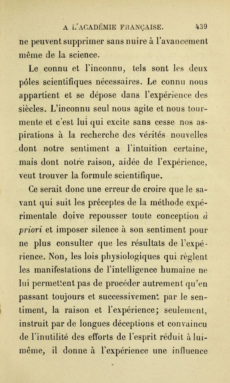 ne peuvent supprimer sans nuire à ravancement même de la science. Le connu et l'inconnu^ tels sont les deux pôles scientifiques nécessaires. Le connu nous appartient et se dépose dans l'expérience des siècles. L'inconnu seul nous agite et nous tour- mente et c'est lui qui excite sans cesse nos as- pirations à la recherche des vérités nouvelles dont notre sentiment a l'intuition certaine^ mais dont notre raison^ aidée de l'expérience, veut trouver la formule scientifique. Ce serait donc une erreur de croire que le sa- vant qui suit les préceptes de la méthode expé- rimentale doive repousser toute conception à priori et imposer silence à son sentiment pour ne plus consulter que les résultats de Fexpé- rience. Non^ les lois physiologiques qui règlent les manifestations de l'intelligence humaine ne lui permettent pas de procéder autrement qu'en passant toujours et successivement par le sen- i timent^ la raison et l'expérience; seulement^ instruit par de longues déceptions et convaincu de l'inutilité des efforts de l'esprit réduit à lui- même, il donne à l'expérience une influence