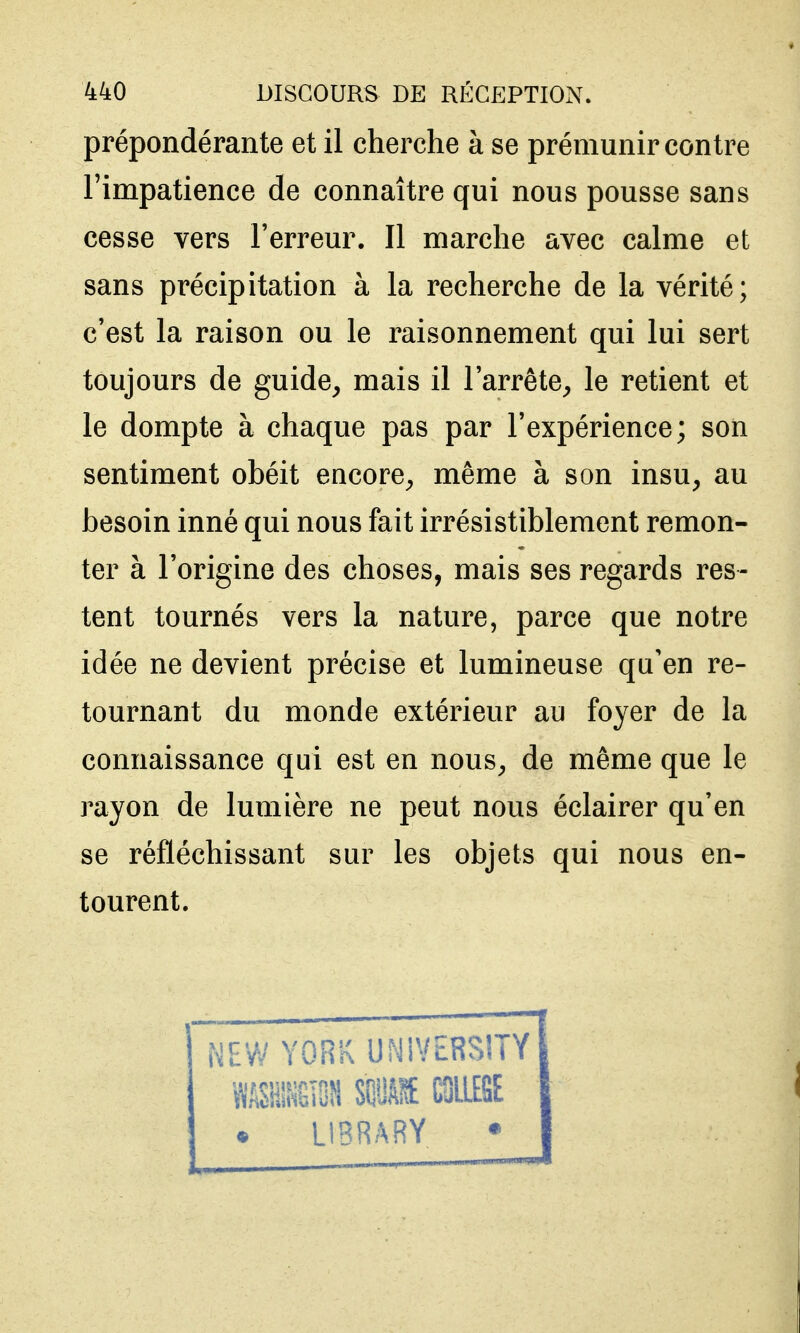 prépondérante et il cherche à se prémunir contre l'impatience de connaître qui nous pousse sans cesse vers Terreur. Il marche avec calme et sans précipitation à la recherche de la vérité; c'est la raison ou le raisonnement qui lui sert toujours de guide^ mais il l'arrête^ le retient et le dompte à chaque pas par l'expérience; son sentiment obéit encore^ même à son insu, au besoin inné qui nous fait irrésistiblement remon- ter à l'origine des choses, mais ses regards res- tent tournés vers la nature, parce que notre idée ne devient précise et lumineuse qu'en re- tournant du monde extérieur au foyer de la connaissance qui est en nous, de même que le j^ayon de lumière ne peut nous éclairer qu'en se réfléchissant sur les objets qui nous en- tourent. NEW YORK UNiVERSÎTY ^mmm mm mm • LIBRARY •