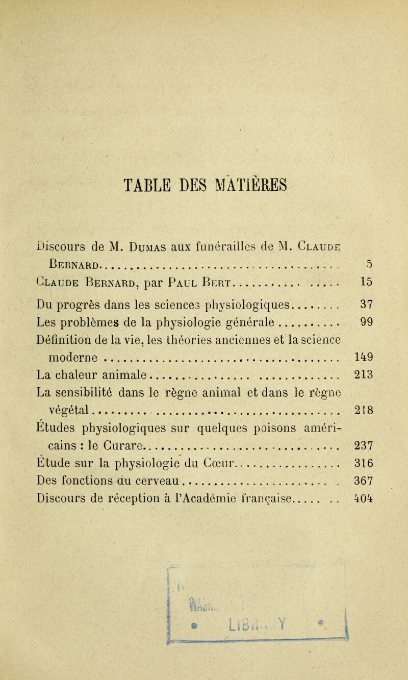 TABLE DES MATIÈRES Discours de M. Dumas aux funérailles de M. Claude Bernard 5 Claude Bernard, par Paul Bert 15 Du progrès dans les sciences physiologiques 37 Les problèmes de la physiologie générale 99 Définition de la vie, les théories anciennes et la science moderne 1^9 La chaleur animale 213 La sensibilité dans le règne animal et dans le règne végétal 218 Etudes physiologiques sur quelques poisons améri- cains : le Curare 237 Etude sur la physiologie du Cœur 316 Des fonctions du cerveau 367 Discours de réception à l'Académie française 40^