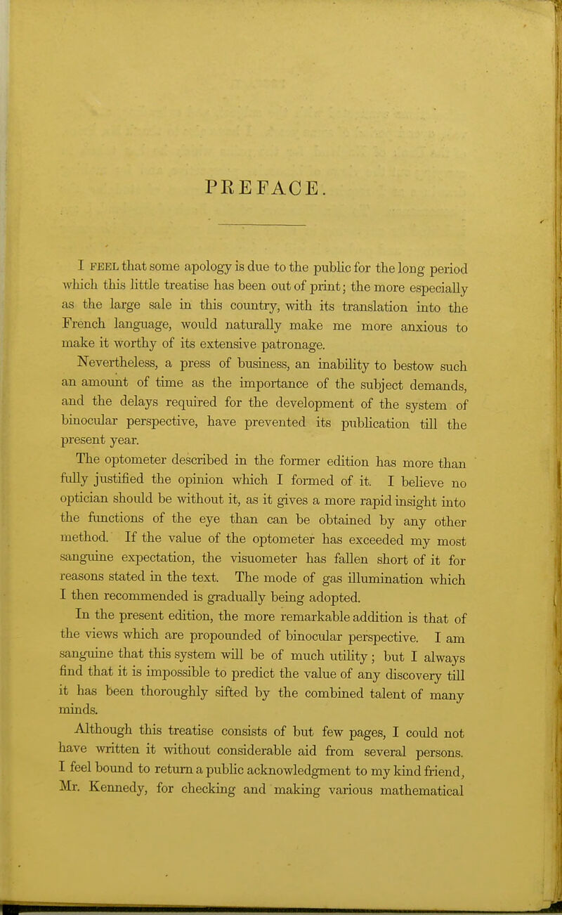 PREFACE. I FEEL that some apology is due to the public for the long period which this little treatise has been out of print; the more especially as the large sale in this country, with its translation into the French language, would naturally make me more anxious to make it worthy of its extensive patronage. Nevertheless, a press of business, an inability to bestow such an amount of time as the importance of the subject demands, and the delays required for the development of the system of bmocular perspective, have prevented its pubUcation till the present year. The optometer described in the former edition has more than fiilly justified the opinion which I formed of it. I believe no optician shoidd be without it, as it gives a more rapid insight into the fimctions of the eye than can be obtained by any other method. If the value of the optometer has exceeded my most sanguine expectation, the visuometer has fallen short of it for reasons stated in the text. The mode of gas illumination which I then recommended is gradually being adopted. In the present edition, the more remarkable addition is that of the views which are propounded of binocular perspective. I am sanguine that this system will be of much utility; but I always find that it is impossible to predict the value of any discovery till it has been thoroughly sifted by the combined talent of many minds. Although this treatise consists of but few pages, I could not have written it without considerable aid from several persons. I feel boimd to return a public acknowledgment to my kind friend, Mr. Kennedy, for checking and making various mathematical