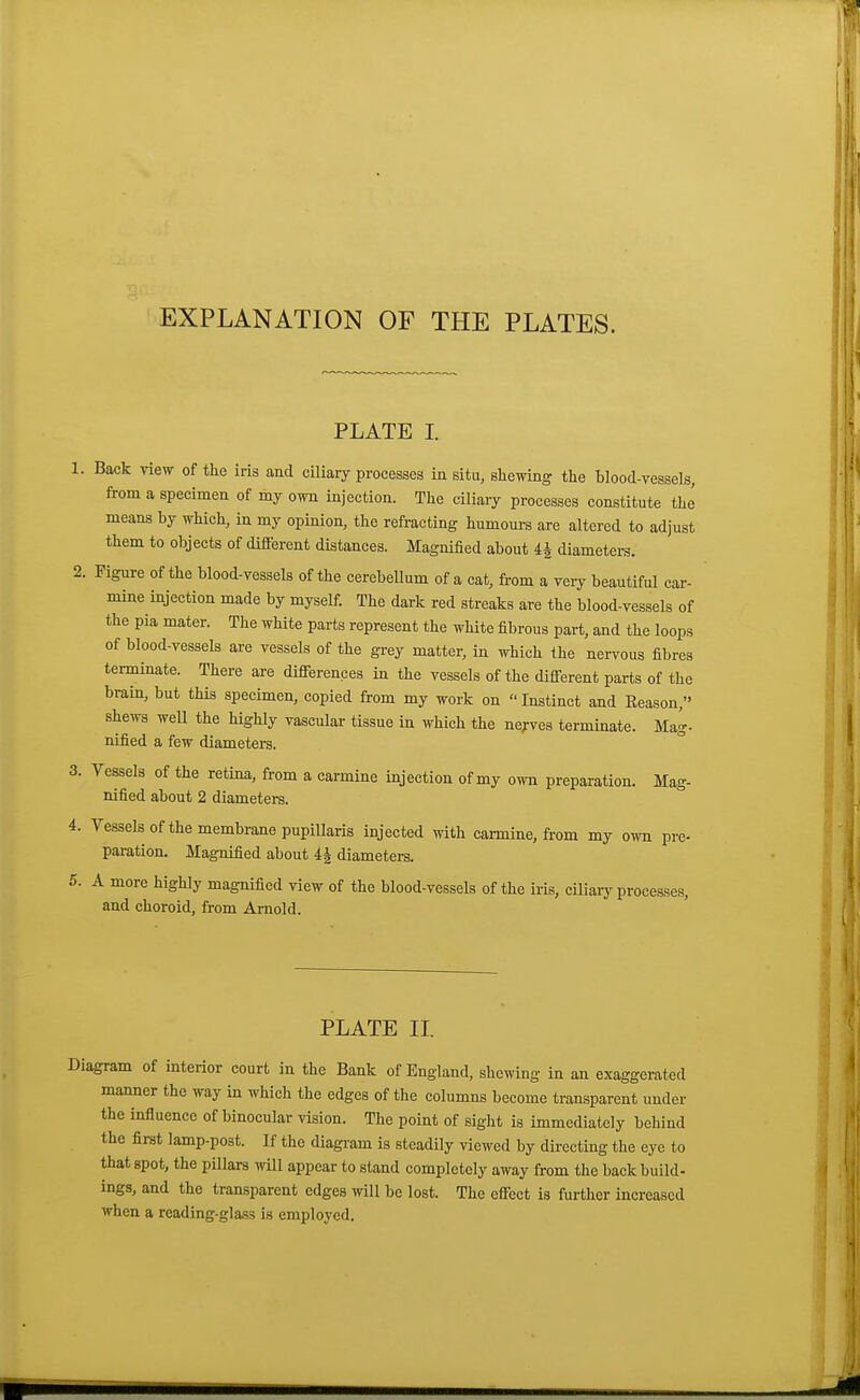 EXPLANATION OF THE PLATES. PLATE I. 1. Back view of the iris and ciliary processes in situ, shewing the blood-vessels, from a specimen of my own injection. The ciliaiy processes constitute the means by which, in my opinion, the refracting humours are altered to adjust them to objects of different distances. Magnified about 4^ diameters. 2. Figure of the blood-vessels of the cerebellum of a cat, from a very beautiful car- mine injection made by myself. The dark red streaks are the blood-vessels of the pia mater. The white parts represent the white fibrous part, and the loops of blood-vessels are vessels of the grey matter, in which the nei-vous fibres terminate. There are differences in the vessels of the different parts of the brain, but this specimen, copied from my work on Instinct and Eeason, shews well the highly vascular tissue in which the ne^'ves terminate. Mag- nified a few diameters. 3. Vessels of the retina, from a carmine injection of my own preparation. Mag- nified about 2 diameters. 4. Vessels of the membrane pupillaris injected with carmine, from my o^-n pre- paration. Magnified about 4| diameters. 5. A more highly magnified view of the blood-vessels of the iris, ciliary processes, and choroid, from Arnold. PLATE II. Diagram of interior court in the Bank of England, shewing in an exaggerated manner the way in which the edges of the columns become transparent under the influence of binocular vision. The point of sight is immediately behind the first lamp-post. If the diagi-am is steadily viewed by directing the eye to that spot, the pillars will appear to stand completely away from the back build- ings, and the transparent edges will be lost. The effect is further increased when a reading-glass is employed.