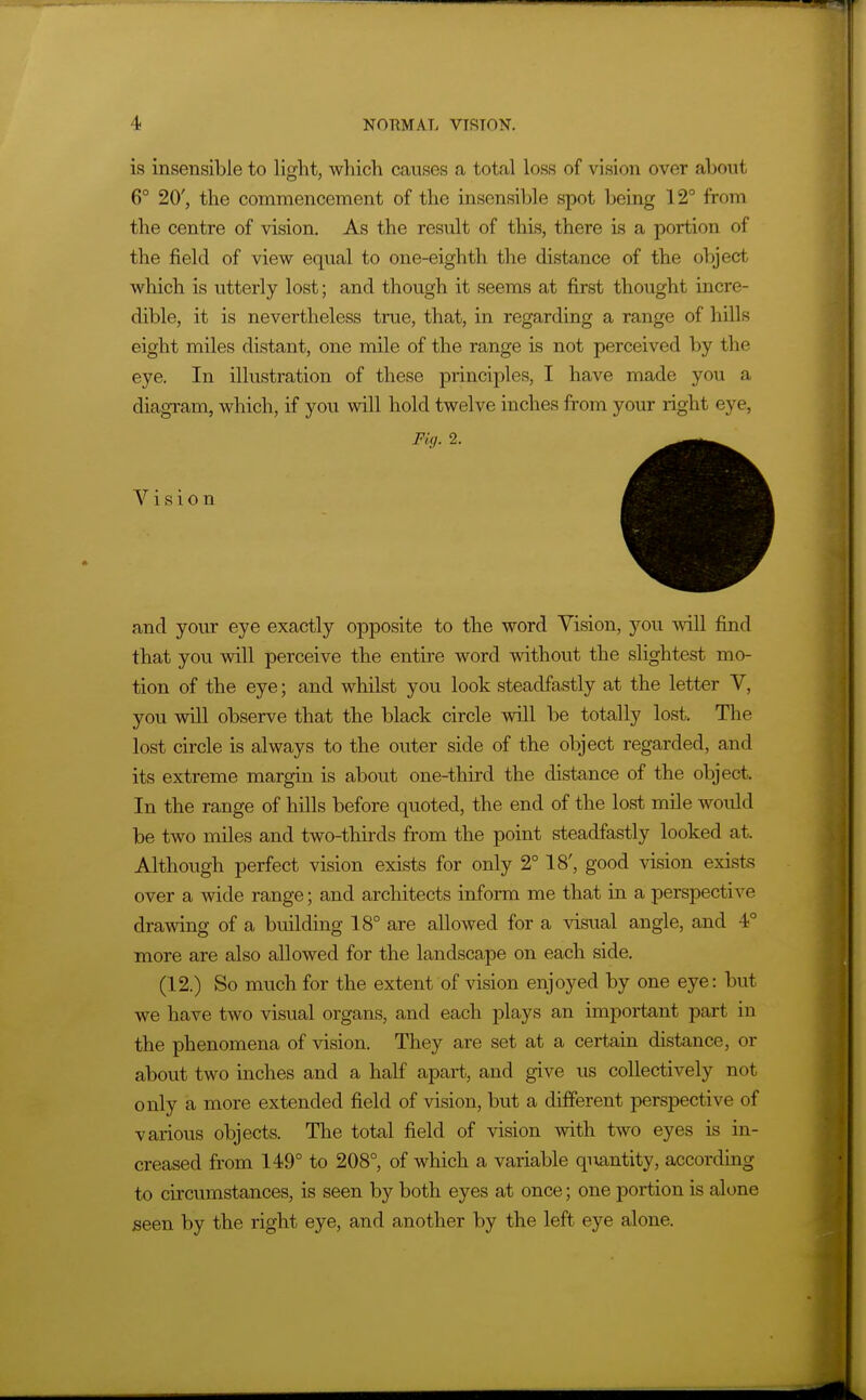is insensible to light, which causes a total loss of vision over about 6° 20', the commencement of the insensible spot being 12° from the centre of vision. As the result of this, there Ls a portion of the field of view equal to one-eighth the distance of the object which is utterly lost; and though it seems at first thought incre- dible, it is nevertheless true, that, in regarding a range of hills eight miles distant, one mile of the range is not perceived by the eye. In illustration of these principles, I have made you a diagram, which, if you will hold twelve inches from your right eye, Fig. 2. Vision and your eye exactly opposite to the word Vision, you will find that you will perceive the entire word without the slightest mo- tion of the eye; and whilst you look steadfastly at the letter V, you will observe that the black circle will be totally lost. The lost circle is always to the outer side of the object regarded, and its extreme margin is about one-third the distance of the object. In the range of hills before quoted, the end of the lost mile would be two miles and two-thirds from the point steadfastly looked at. Although perfect vision exists for only 2° 18', good vision exists over a wide range; and architects inform me that in a perspective drawing of a building 18° are allowed for a visual angle, and 4° more are also allowed for the landscape on each side, (12.) So much for the extent of vision enjoyed by one eye: but we have two visual organs, and each plays an important part in the phenomena of vision. They are set at a certain distance, or about two inches and a half apart, and give us collectively not only a more extended field of vision, but a different perspective of various objects. The total field of vision with two eyes is in- creased from 149° to 208°, of which a variable qmntity, according to circumstances, is seen by both eyes at once; one portion is alone seen by the right eye, and another by the left eye alone.