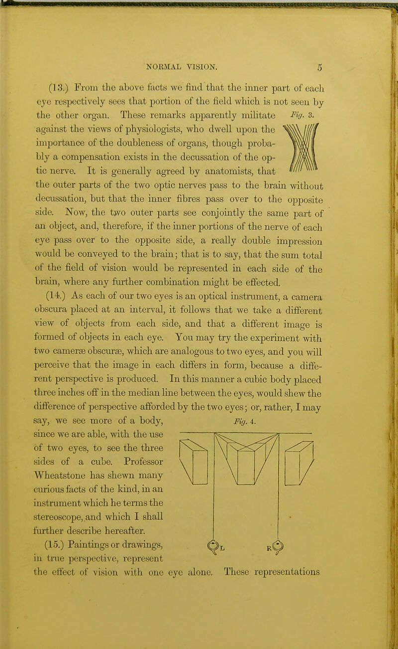 (13.) From the above facts we find that the inner part of each eye respectively sees that portion of the field which is not seen by the other organ. These remarks apparently militate Fi'j- 3. against the views of physiologists, who dwell upon the importance of the doubleness of organs, though proba- bly a compensation exists in the decussation of the op- tic nerve. It is generally agreed by anatomists, that the outer parts of the two optic nerves pass to the brain without decussation, but that the inner fibres pass over to the opposite side. Now, the two outer parts see conjointly the same part of an object, and, therefore, if the inner portions of the nerve of each eye pass over to the opposite side, a really double impression would be conveyed to the brain; that is to say, that the sum total of the field of vision woidd be represented in each side of the brain, where any further combination might be effected. (14.) As each of our two eyes is an optical instrument, a camera obscura placed at an interval, it follows that we take a different view of objects from each side, and that a different image is formed of objects in each eye. You may try the experiment with two cameras obscurse, which are analogous to two eyes, and you will perceive that the image in each differs in form, because a diffe- rent perspective is produced. In this manner a cubic body placed three inches off in the median line between the eyes, would shew the difierence of perspective afforded by the two eyes; or, rather, I may say, we see more of a body, Fig. 4. since we are able, with the use of two eyes, to see the three sides of a cube. Professor Wheatstone has shewn many curious facts of the kind, in an instrument which he terms the stereoscope, and which I shall further describe hereafter. (15.) Paintings or drawings, in true perspective, represent the effect of vision with one eye alone. These representations