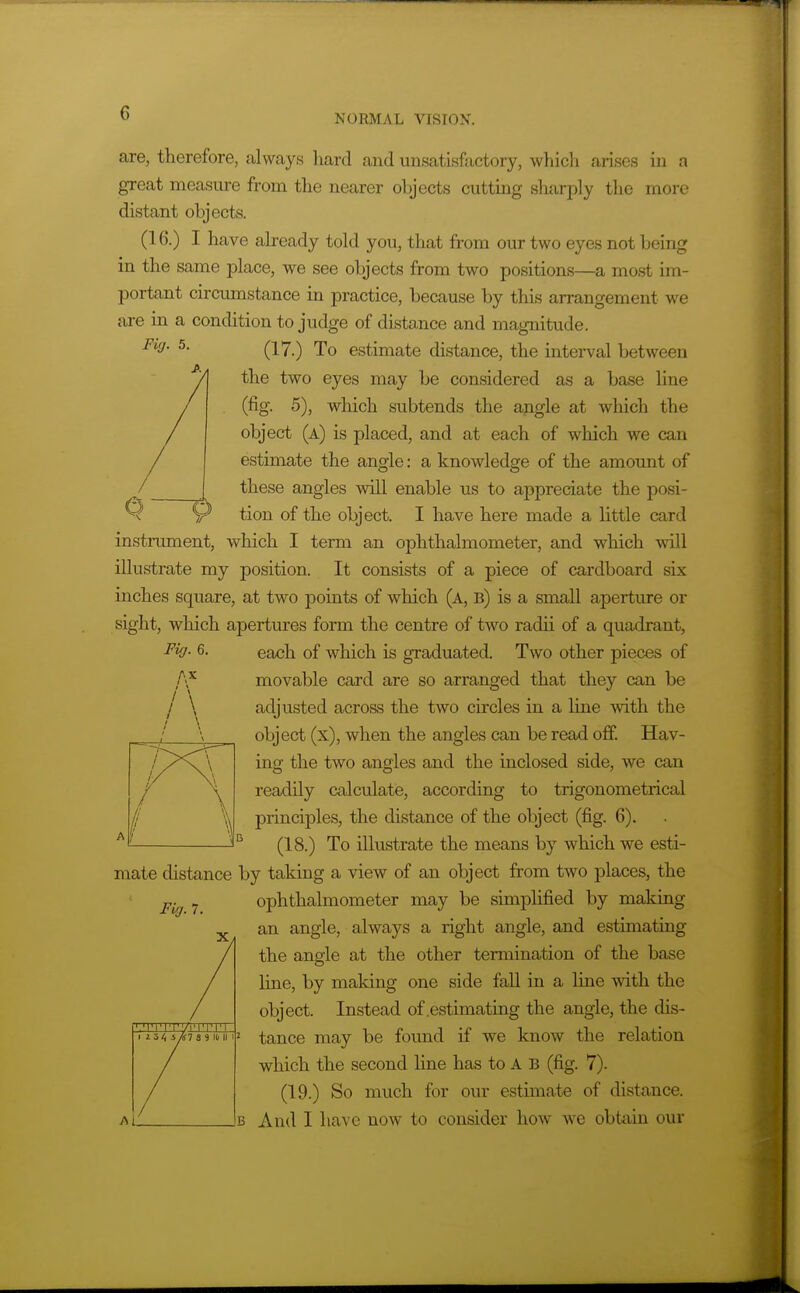 are, therefore, always hard and unsatisfactory, which arises in a great measure from the nearer objects cutting sharply the more distant objects. (16.) I have already told you, that from our two eyes not being in the same place, we see objects from two positions—a, most im- portant circumstance in practice, because by this arrangement we axe in a condition to judge of distance and magnitude. Fiff. 5. Q^<j -^ estimate distance, the interval between the two eyes may be considered as a base line (fig. 5), which subtends the angle at which the object (a) is placed, and at each of which we can estimate the angle: a knowledge of the amount of these angles will enable us to appreciate the posi- tion of the object. I have here made a little card instrument, which I term an ophthalmometer, and which will illustrate my position. It consists of a piece of cardboard six inches square, at two points of which (a, b) is a small aperture or sight, which apertures form the centre of two radii of a quadrant, each of which is graduated. Two other pieces of movable card are so arranged that they can be adjusted across the two circles in a line with the object (x), when the angles can be read off Hav- ing the two angles and the inclosed side, we can readily calculate, according to trigonometrical principles, the distance of the object (fig. 6). (18.) To illustrate the means by which we esti- mate distance by taking a view of an object from two places, the ophthalmometer may be simplified by making an angle, always a right angle, and estimating the angle at the other termination of the base line, by making one side fall in a line with the object. Instead of .estimating the angle, the dis- tance may be found if we know the relation which the second line has to A B (fig. 7). (19.) So much for our estimate of distance. And I have now to consider how we obtain our Fiff. 6. AX \ Fiff. 7. '■'I'l'IT/i'lTTn-