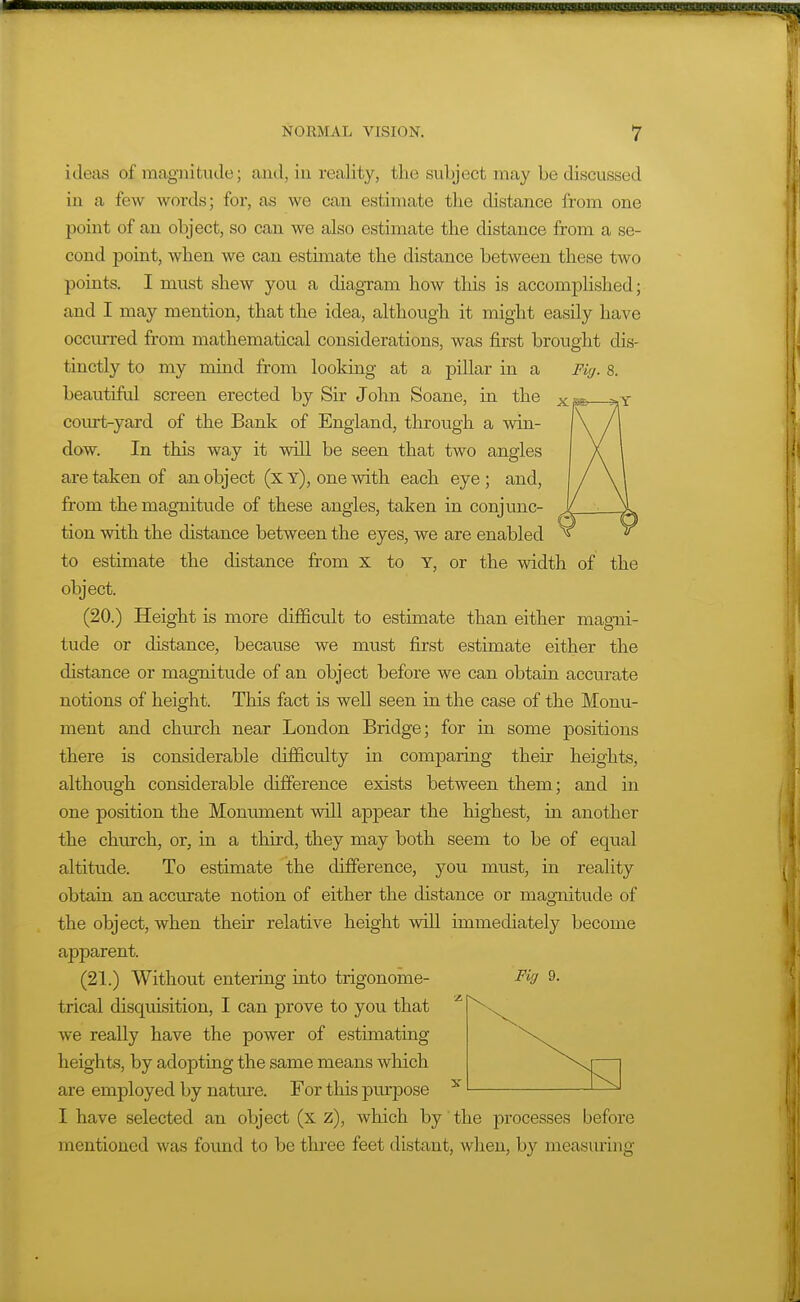 ideas of magnitude; and, in reality, the subject may be discussed in a few words; for, as we can estimate the chstance from one point of an object, so can we also estimate the distance from a se- cond point, when we can estimate the distance between these two points. I must shew you a diagram how this is accomplished; and I may mention, that the idea, although it might easily have occurred from mathematical considerations, was first brought dis- tinctly to my mind from looking at a pillar in a Fi(/. s. beautiful screen erected by Sir John Soane, in the court-yard of the Bank of England, through a win- dow. In this way it will be seen that two angles are taken of an object (x y), one with each eye ; and, from the magnitude of these angles, taken in conjunc- tion with the distance between the eyes, we are enabled to estimate the distance from x to T, or the width of the object. (20.) Height is more difficult to estimate than either magni- tude or distance, because we must first estimate either the distance or magnitude of an object before we can obtain accurate notions of height. This fact is well seen in the case of the Monu- ment and church near London Bridge; for in some positions there is considerable difficulty in comparing their heights, although considerable difference exists between them; and in one position the Moniunent will appear the highest, in another the chtirch, or, in a third, they may both seem to be of equal altitiide. To estimate the difference, you must, in reality obtain an accurate notion of either the distance or magnitude of the object, when their relative height will immediately become apparent. (21.) Without entering into trigonome- trical disquisition, I can prove to you that we really have the power of estimating heights, by adopting the same means which are employed by nature. For this purpose I have selected an object (x z), which by the processes before mentioned was found to be three feet distant, when, by measuring Fiff 9.