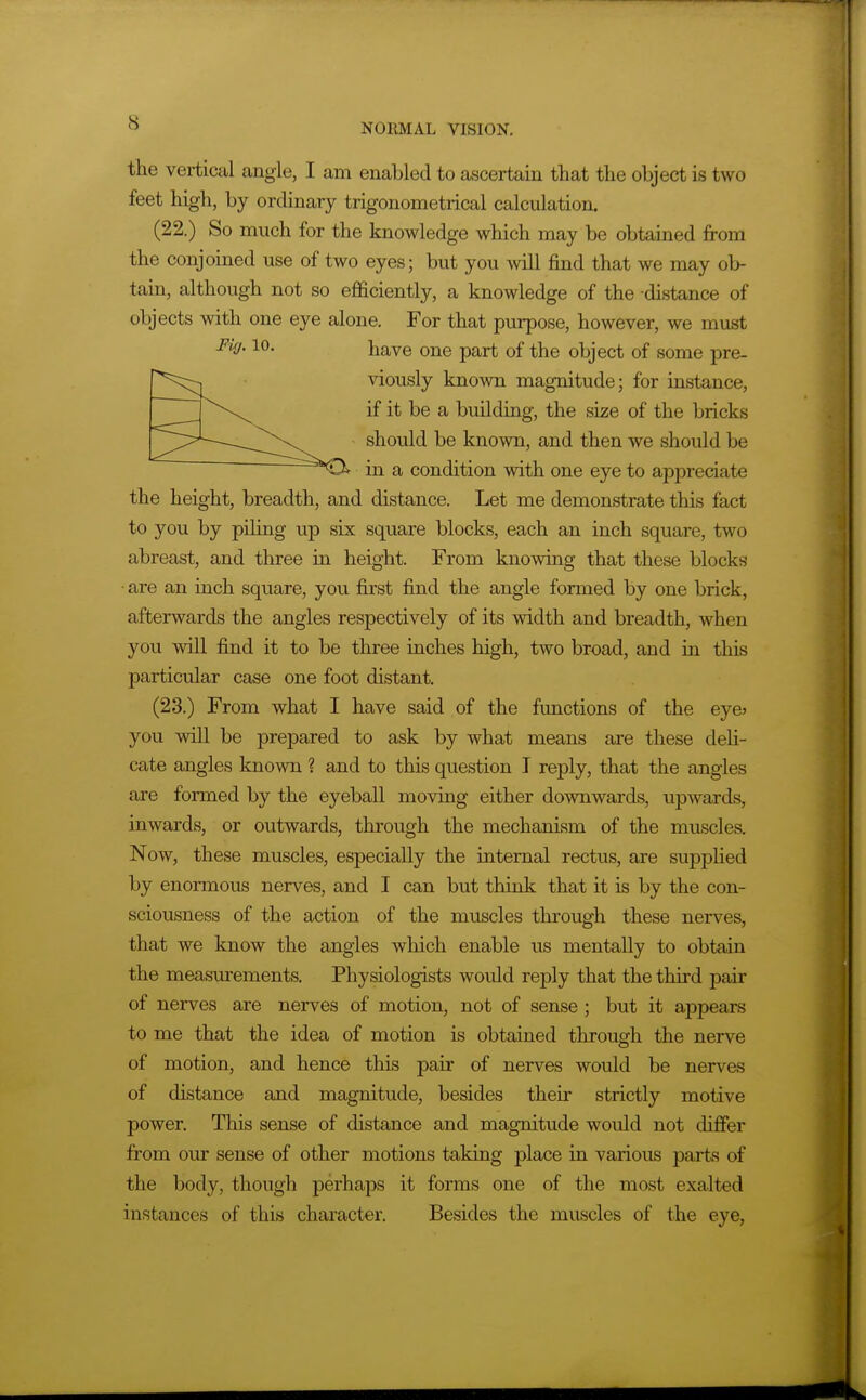 the vertical angle, I am enabled to a^jcertain that the object is two feet high, by ordinary trigonometrical calculation. (22.) So much for the knowledge which may be obtained from the conjoined use of two eyes; but you will find that we may ob- tain, although not so ejfficiently, a knowledge of the distance of objects with one eye alone. For that purpose, however, we must ^^f- have one part of the object of some pre- viously known magnitude; for instance, if it be a building, the size of the bricks should be known, and then we should be in a condition with one eye to appreciate the height, breadth, and distance. Let me demonstrate this fact to you by pUing up six square blocks, each an inch square, two abreast, and three in height. From knowing that these blocks • are an inch square, you first find the angle formed by one brick, afterwards the angles respectively of its width and breadth, when you will find it to be three inches high, two broad, and in this particular case one foot distant. (23.) From what I have said of the functions of the eye> you will be prepared to ask by what means are these deU- cate angles known ? and to this question I reply, that the angles are formed by the eyeball moving either do-svnwards, upward.s, inwards, or outwards, through the mechanism of the muscles. Now, these muscles, especially the internal rectus, are sujDplied by enormous nerves, and I can but think that it is by the con- sciousness of the action of the muscles through these nerves, that we know the angles which enable us mentally to obtain the measurements. Physiologists would reply that the third pair of nerves are nerves of motion, not of sense; but it appears to me that the idea of motion is obtained through the nerve of motion, and hence this pair of nerves would be nerves of chstance and magnitude, besides their strictly motive power. This sense of distance and magnitude would not differ from our sense of other motions taking place in various parts of the body, though perhaps it forms one of the most exalted instances of this character. Besides the muscles of the eye,