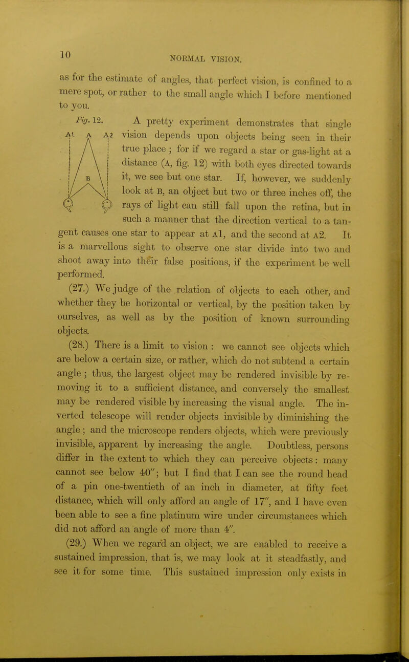 as for the estimate of angles, that perfect vision, is confined to a mere spot, or rather to the small angle which I before mentioned to you. Fig.u. A pretty experiment demonstrates that single -AI A vision depends upon objects being seen in their i A i true place ; for if we regard a star or gas-light at a ! / \ I distance (a, fig. 12) with both eyes directed towards I / B \ ! it, we see but one star. If, however, we suddenly look at B, an object but two or three inches off, the V Y ^^y^ 0^ can still fall upon the retina, but in such a manner that the direction vertical to a tan- gent causes one star to appear at Al, and the second at a2. It is a marvellous sight to observe one star divide into two and shoot away into their false positions, if the experiment be well performed. (27.) We judge of the relation of objects to each other, and whether they be horizontal or vertical, by the position taken by ourselves, as well as by the position of known surrounding objects. (28.) There is a limit to vision : we cannot see objects which are below a certain size, or rather, which do not subtend a certain angle ; thus, the largest object may be rendered invisible by re- moving it to a suflficient distance, and conversely the smallest may be rendered visible by increasing the visual angle. Tlie in- verted telescope will render objects invisible by diminishing the angle ; and the microscope renders objects, which were previously mvisible, apparent by increasing the angle. Doubtless, persons differ in the extent to which they can perceive objects: many cannot see below 40; but I find that I can see the round head of a pin one-twentieth of an inch in diameter, at fifty feet distance, which will only afford an angle of 17, and I have even been able to see a fine platinum wire under circumstances which did not afford an angle of more than 4. (29.) When we regard, an object, we are enabled to receive a sustained impression, that is, we may look at it steadfastly, and see it for some time. This sustained impression only exists in