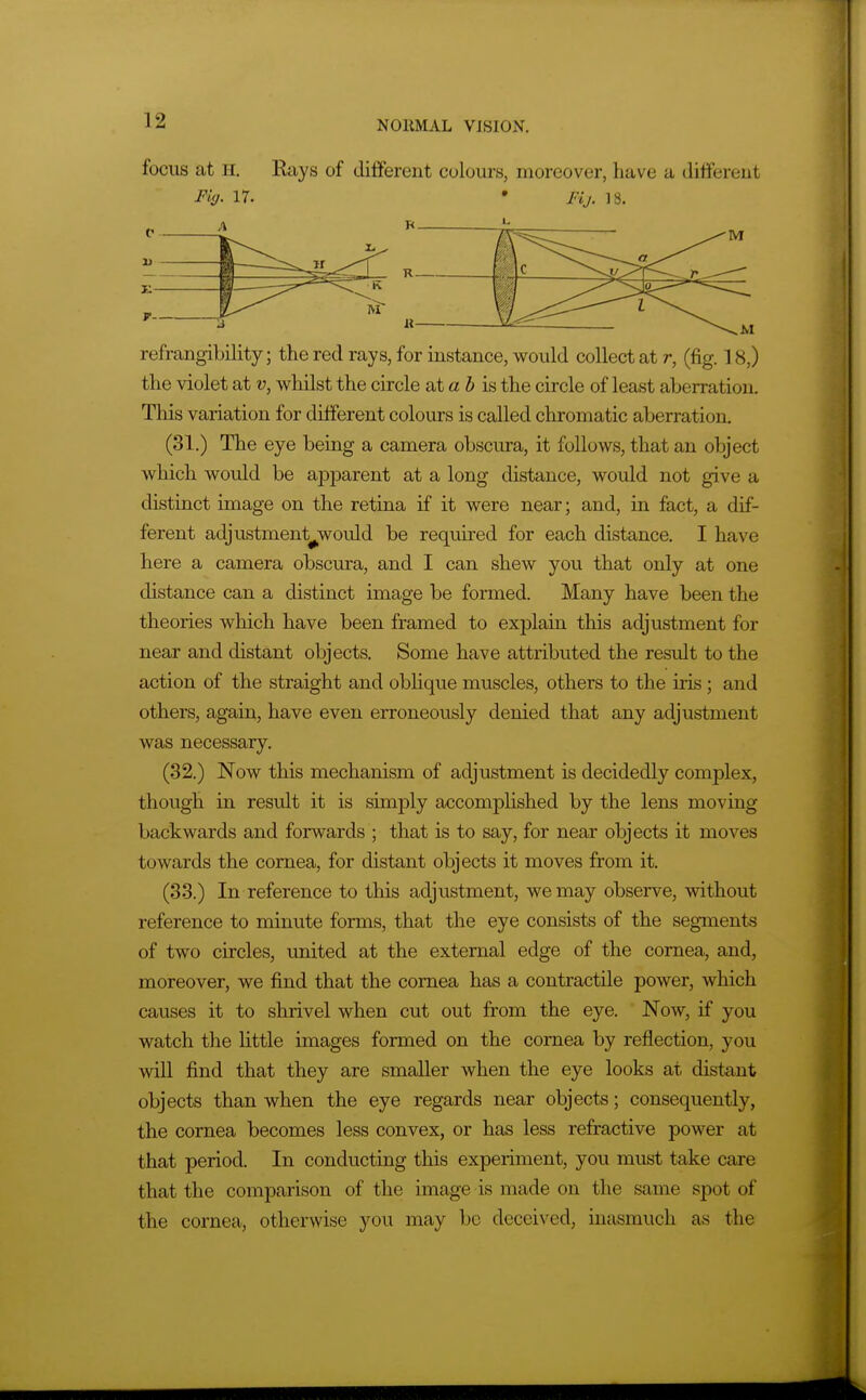 focus at H. Rays of different colours, moreover, have a different F'mj. 17. • Fij. 18. refrangibility; the red rays, for instance, would collect at r, (fig. 18,) the violet at u, whilst the circle at a 5 is the circle of least aberration. This variation for different colours is called chromatic aberration. (31.) The eye being a camera obscura, it follows, that an object which would be apparent at a long distance, would not give a distinct image on the retina if it were near; and, in fact, a dif- ferent adjustment^would be required for each distance. I have here a camera obscm-a, and I can shew you that only at one distance can a distinct image be formed. Many have been the theories which have been framed to explain this adjustment for near and distant objects. Some have attributed the result to the action of the straight and oblique muscles, others to the iris; and others, again, have even erroneously denied that any adjustment was necessary. (32.) Now this mechanism of adjustment is decidedly complex, though in result it is simply accomplished by the lens moving backwards and forwards ; that is to say, for near objects it moves towards the cornea, for distant objects it moves from it. (33.) In reference to this adjustment, we may observe, without reference to minute forms, that the eye consists of the segments of two circles, united at the external edge of the cornea, and, moreover, we find that the cornea has a contractile power, which causes it to shrivel when cut out from the eye. Now, if you watch the little images formed on the cornea by reflection, you will find that they are smaller when the eye looks at distant objects than when the eye regards near objects; consequently, the cornea becomes less convex, or has less refractive power at that period. In conducting this experiment, you must take care that the comparison of the image is made on the same spot of the cornea, otherwise you may be deceived, inasmuch a,s the
