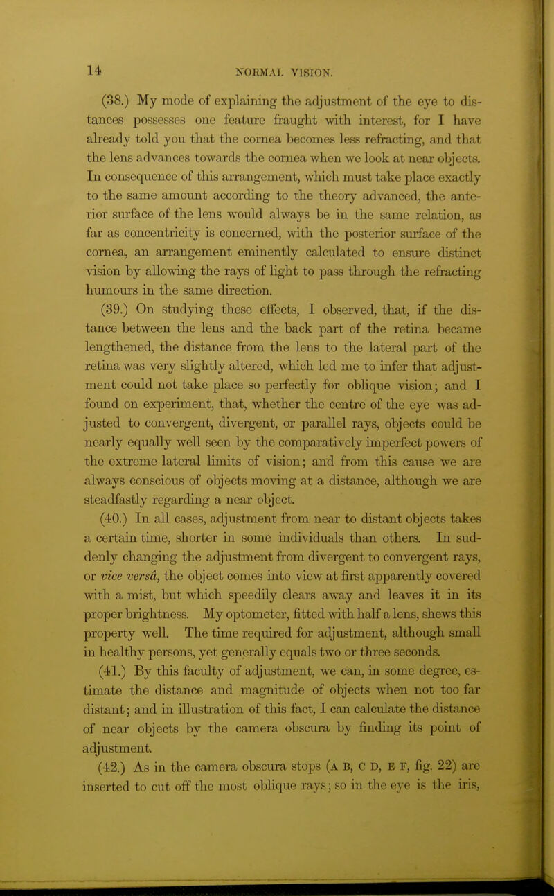 (38.) My mode of explaining the adjustment of the eye to dis- tances possesses one feature fraught with interest, for I have ah-eady told you that the cornea becomes less refracting, and that the lens advances towards the cornea when we look at near objects. In consequence of this arrangement, which must take place exactly to the same amount according to the theory advanced, the ante- rior surface of the lens would always be in the same relation, as far as concentricity is concerned, with the posterior surface of the cornea, an arrangement eminently calculated to ensure distinct vision by allowing the rays of light to pass through the refracting humours in the same direction. (39.) On studying these effects, I observed, that, if the dis- tance between the lens and the back part of the retina became lengthened, the distance from the lens to the lateral part of the retina was very slightly altered, which led me to infer that adjust- ment could not take place so perfectly for oblique vision; and I found on experiment, that, whether the centre of the eye was ad- justed to convergent, divergent, or parallel rays, objects could be nearly equally well seen by the compai'atively imperfect powers of the extreme lateral limits of vision; and from this cause we are always conscious of objects moving at a distance, although we are steadfastly regarding a near object. (40.) In all cases, adjustment from near to distant objects takes a certain time, shorter in some individuals than others. In sud- denly changing the adjustment from divergent to convergent rays, or vice versa, the object comes into view at first apparently covered with a mist, but which speedily clears away and leaves it in its proper brightness. My optometer, fitted with half a lens, shews this property well. The time required for adjustment, although small in healthy persons, yet generally equals two or three seconds. (4)1.) By this faculty of adjustment, we can, in some degree, es- timate the distance and magnitude of objects when not too far distant; and in illustration of this fact, I can calculate the distance of near objects by the camera obscura by finding its point of adjustment. (42.) As in the camera obscura stops (a B, C D, E F, fig. 22) are inserted to cut off the most oblique rays; so in the eye is the iris,