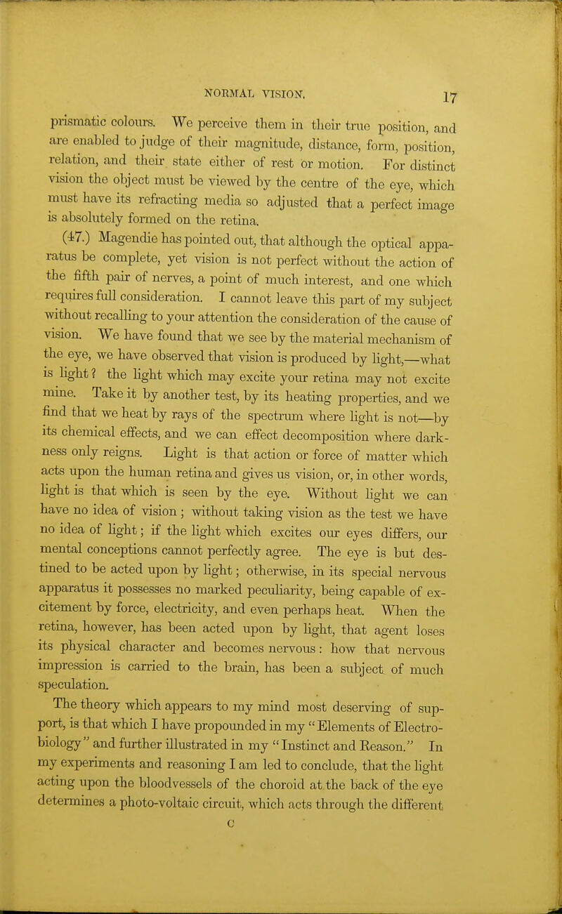 piismatic colours. We perceive them in their true position, and ai-e enabled to judge of their magnitude, distance, fonn, position, relation, and theii- state either of rest or motion. For distinct vision the object must be viewed by the centre of the eye, which must have its refracting media so adjusted that a perfect image is absolutely formed on the retina. (47.) Magendie has pointed out, that although the optical appa- ratus be complete, yet vision is not perfect without the action of the fifth pair of nerves, a point of much interest, and one which requires full consideration. I cannot leave this part of my subject without recalling to your attention the consideration of the cause of vision. We have found that we see by the material mechanism of the eye, we have observed that vision is produced by light,—what IS hght ? the Hght which may excite your retina may not excite mme. Take it by another test, by its heating properties, and we find that we heat by rays of the spectrum where light is not by its chemical effects, and we can effect decomposition where dark- ness only reigns. Light is that action or force of matter which acts upon the human retina and gives us vision, or, in other words, light is that which is seen by the eye. Without hght we can have no idea of vision; without taking vision as the test we have no idea of Hght; if the light which excites our eyes differs, our mental conceptions cannot perfectly agree. The eye is but des- tiaed to be acted upon by light; otherwise, in its special nervous apparatus it possesses no marked pecuharity, being capable of ex- citement by force, electricity, and even perhaps heat. When the retiaa, however, has been acted upon by hght, that agent loses its physical character and becomes nervous: how that nervous impression is carried to the brain, has been a subject of much speculation. The theory which appears to my mind most deserving of sup- port, is that which I have propounded in my Elements of Electro- biology  and further illustrated in my  Instinct and Keason. In my experiments and reasoning I am led to conclude, that the light acting upon the bloodvessels of the choroid at. the back of the eye determines a photo-voltaic circuit, which acts through the different c