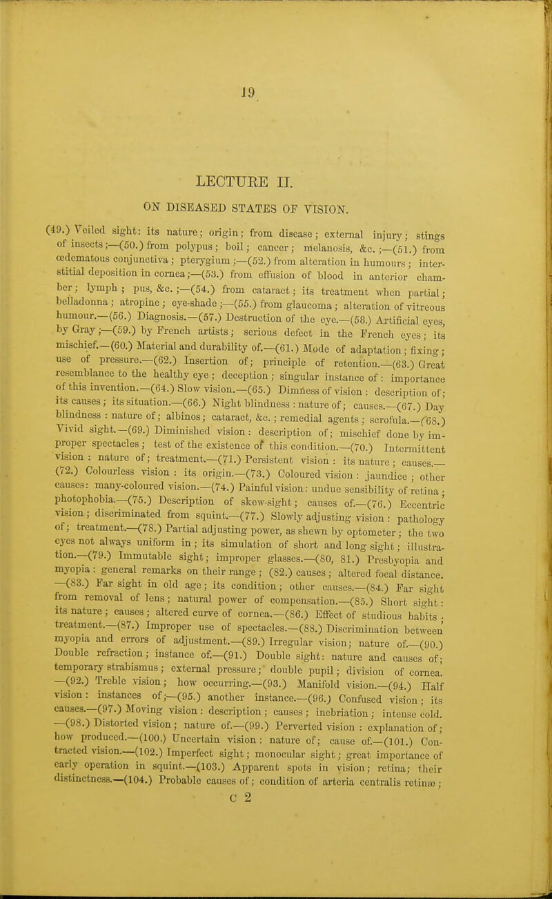LECTUKE II. ON DISEASED STATES OP VISION. (49.) Veiled sight: its nature; origin; from disease; external injury; stings of insects;—(50.) from polypus; boil; cancer; melanosis, &c.;—(51.) from cedcmatous conjunctiva ; pterygium ;—(52.) from alteration in humours ; inter- stitial deposition in cornea;—(53.) from cflusion of blood in anterior' cham- ber; l^Tnph; pus, &c. ;-(54.) from cataract; its treatment when partial- belladonna ; atropine ; eye-shade ;—(55.) from glaucoma; alteration of vitreous humour.—(56.) Diag-nosis.-(57.) Destruction of the eye.-(58.) Artificial eyes, by Gray;—(59.) by French artists; serious defect in the French eyes; its mischief.-(60.) Material and durability of.—(61.) Mode of adaptation; fixing; use of pressure.—(62.) Insertion of; principle of retention.—(63.) Great resemblance to the healthy eye ; deception ; singular instance of : importance of this invention.-(64.) Slow vision.-(65.) Dimness of vision : description of; Its causes; its situation.—(66.) Night blindness : nature of; causes.—(67.) Day blindness : nature of; albinos; cataract, &c.; remedial agents; scrofula.-feS.) Vivid sight.—(69.) Diminished vision: description of; mischief done by im- proper spectacles ; test of the existence of this condition.—(70.) Intermittent vision: nature of; treatment.—(71.) Persistent vision: its nature; causes.— (72.) Colourless vision : its origin—(73.) Coloured vision : jaundice ; other causes: many-coloured vision.—(74.) Painful vision: undue sensibility of retina ; photophobia.—(75.) Description of skew-sight; causes of—(76.) Eccentric vision ; discriminated fi-om squint—(77.) Slowly adjusting vision : pathology of; treatment.—(78.) Partial adjusting power, as she^vn by optometer; the two eyes not always uniform in; its simulation of short and long sight; illustra- tion.—(79.) Immutable sight; improper glasses.—(80, 81.) Presbyopia and myopia: general remarks on their range ; (82.) causes; altered focal distance. —(83.) Far sight in old age; its condition; other causes.—(84.) Par sight fi-om removal of lens; natm-al power of compensation.—(85.) Short sight: its nature ; causes ; altered curve of cornea.—(86.) Efiect of studious habits • treatment.—(87.) Improper use of spectacles.—(88.) Discrimination between myopia and errors of adjustment.—(89.) Irregular vision; nature of.—(90.) Double refraction; instance of.—(91.) Double sight: nature and causes of; temporary strabismus; external pressure; double pupil; division of cornea! —(92.) Treble vision; how occurring.—(93.) Manifold vision.—(94.) Half vision: instances of;—(95.) another instance.—(96.) Conftised vision; its causes.—(97.) Moving vision: description; causes; inebriation; intense cold. —(98.) Distorted vision ; nature of—(99.) Perverted vision : explanation of; how produced.—(100.) Uncertain vision: nature of; cause of.—(101.) Con- tracted vi8ion._(l02.) Imperf-ect sight; monocular sight; great importance of eariy operation in squint.—(103.) Apparent spots in vision; retina; tlieir distinctness.—(104.) Probable causes of; condition of arteria centralis retina); C 2