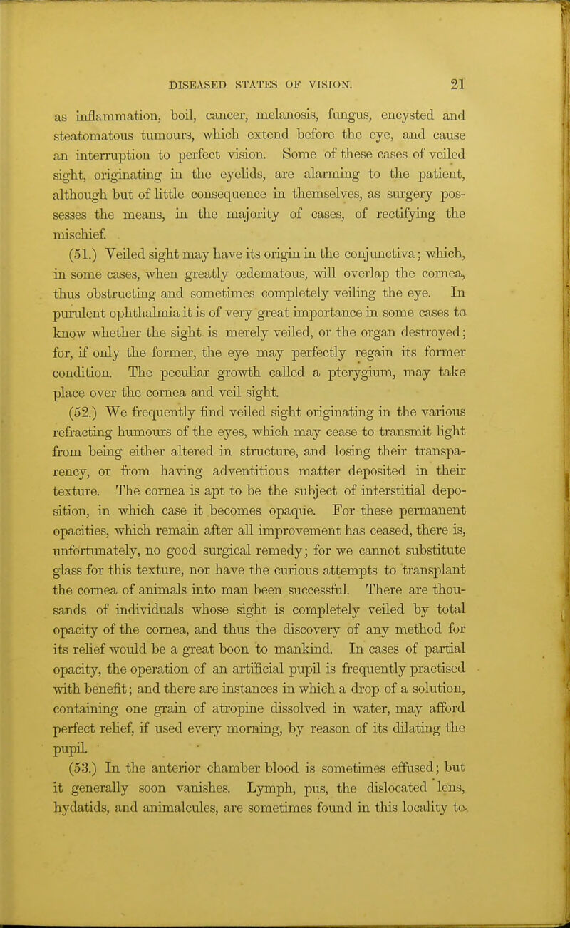 as inflammation, boil, cancer, melanosis, fungus, encysted and steatomatous tumours, which extend before the eye, and cause an interruption to perfect vision. Some of these cases of veiled sight, originatmg in the eyelids, are alaraaing to the patient, although but of little consequence in themselves, as surgery pos- sesses the means, in the majority of cases, of rectifying the mischief (51.) Veiled sight may have its origin in the conjimctiva; which, in some cases, when greatly oedematous, will overlap the cornea, thus obstructing and sometimes completely veiling the eye. In purulent ophthalmia it is of very great importance in some cases to know whether the sight is merely veiled, or the organ destroyed; for, if only the former, the eye may perfectly regain its former condition. The peculiar growth called a pterygium, may take place over the cornea and veil sight. (52.) We frequently find veiled sight originating in the various refracting humoms of the eyes, which may cease to transmit light from being either altered in structure, and losing their transpa- rency, or from having adventitious matter deposited ia their texture. The cornea is apt to be the subject of interstitial depo- sition, in which case it becomes opaque. For these permanent opacities, which remaui after all improvement has ceased, there is, unfortimately, no good surgical remedy; for we cannot substitute glass for this texture, nor have the curious attempts to transplant the cornea of animals iuto man been sviccessful. There are thou- sands of individuals whose sight is completely veiled by total opacity of the cornea, and thus the discovery of any method for its relief would be a great boon to mankind. In cases of partial opacity, the operation of an artificial pupil is frequently practised with benefit; and there are instances in which a drop of a solution, contaioing one grain of atropine dissolved in water, may afford perfect relief, if used every morning, by reason of its dilating the pupd. (53.) In the anterior chamber blood is sometimes effused; but it generally soon vanishes. Lymph, pus, the dislocated lens, hydatids, and animalcules, are sometimes found in this locality to-,
