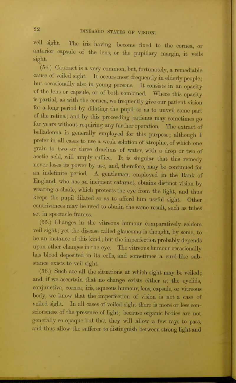 veil sight. The iris having become fixed to the cornea, or anterior capsule of the lens, or the pupillary margin, it veils sight. {54}.) Cataract is a very common, but, fortunately, a remediable cause of veiled sight. It occurs most frequently in elderly people; but occasionally also in young persons. It consists in an opacity of the lens or capsule, or of both combined. Wliere this opacity is partiial, with the cornea, we frequently give our patient vision for a long period by dilating the pupH so as to unveU some part of the retina; and by this proceedhig patients may sometimes go for years without requiring any further operation. The extract of belladonna is generally employed for this purpose; although I prefer in all cases to use a weak solution of atropine, of which one gTain to two or tliree di^achms of water, with a drop or two of acetic acid, will amply suffice. It is singular that this remedy never loses its power by use, and, therefore, may be continued for an indefinite period. A gentleman, employed in the Bank of England, who has an incipient cataract, obtains distinct vision by wearing a shade, which protects the eye from the light, and thus keeps the pupil dHated so as to afford him useful sight. Other contrivances may be used to obtain the same result, such as tubes set in spectacle frames. (55.) Changes in the vitreous hiunour comparatively seldom veil sight; yet the disease called glaucoma is thought, by some, to be an instance of this kind; but the imperfection probably depends upon other changes in the eye. The vitreous humour occasionally has blood deposited in its cells, and sometimes a curd-like sub- stance exists to veil sight. (56.) Such are all the situations at which sight may be veiled; and, if we ascertain that no change exists either at the eyelids, conjunctiva, cornea, iris, aqueous humour, lens, capsule, or vitreous body, we know that the imperfection of vision is not a case of veiled sight. In all cases of veiled sight there is more or less con- sciousness of the presence of light; because organic bodies are not generally so opaque but that they mil allow a few rays to pass, and thus allow the sufferer to distmguish between strong light and