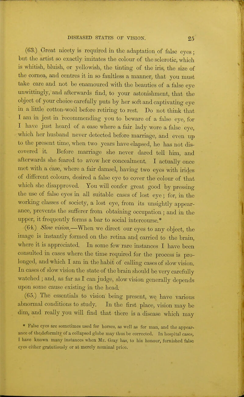 (63.) Great nicety is reqiured in the adaptation of false eyes; but the artist so exactly imitates the colour of the sclerotic, which is whitish, bluish, or yellowish, the tinting of the iris, the size of the cornea, and centres it in so faultless a manner, that you must take care and not be enamoured with the beauties of a false eye unwittuigly, and afterwards find, to your astonishment, that the object of yoiu- choice carefully puts by her soft and captivatmg eye in a little cotton-wool before retiiing to rest. Do not thmk that I am ua jest m recommending you to beware of a false eye, for I have just heard of a case where a fair lady wore a false eye, which her husband never detected before marriage, and even up to the present time, when two years have elapsed, he has not dis- covered it. Before marriage she never dared tell him, and afterwards she feared to avow her concealment. I actually once met with a case, where a fair damsel, having two eyes with irides of different colours, desired a false eye to cover the colour of that which she disapproved. You will confer great good by pressing the use of false eyes in all suitable cases of lost eye ; for, in the working classes of society, a lost eye, from its unsightly appear- ance, prevents the sufferer from obtaioing occupation ; and in the upper, it frequently forms a bar to social intercourse.* (64).) Sloiu vision.—When we direct our eyes to any object, the image is instantly formed on the retina and carried to the brain, where it is appreciated. In some few rare instances I have been consulted in cases where the time required for the process is pro- longed, and which I am in the habit of calling cases of slow vision. In cases of slow vision the state of the bram should be very carefully watched ; and, as far as I can judge, slow vision generally depends upon some cause existing in the head. (65.) The essentials to vision being present, we have various abnormal conditions to study. In the first place, vision may be dim, and really you wiU find that there is a disease which may * False eyes are sometimes used for horses, as well as for man, and the appear- ance of the.deformity of a collapsed globe may thus be corrected. In hospital cases, I have known many instances when Mr. Gray has, to his honour, furnished false eyes either gratutiously or at merely nominal piice.
