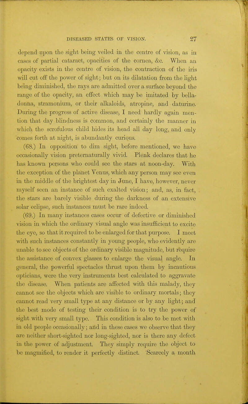 depend upon the sight being veiled in the centre of vision, as in cases of paiiial cataract, opacities of the cornea, &c. Wlien an opacity exists in the centre of vision, the contraction of the iris \vill cut off the power of sight; but on its dilatation from the light being cUminished, the rays are admitted over a sm-face beyond the range of the opacity, an effect which may be imitated by bella- donna, stramonium, or their alkaloids, atropine, and daturine. Dming the progxess of active disease, I need hardly again men- tion that day blindness is common, and certainly the manner in which the scrofulous child hides its head all day long, and only comes forth at night, is abundantly curious. (68.) In opposition to dim sight, before mentioned, we have occasionally vision pretematurally vivid. Plenk declares that he has known persons who could see the stars at noon-day. With the exception of the planet Venus, which any person may see even in the middle of the brightest day in June, I have, however, never myself seen an instance of such exalted vision; and, as, in fact, the stars are barely visible during the darkness of an extensive solar eclipse, such instances must be rare indeed. (69.) In many instances cases occm- of defective or diminished vision in which the ordinary visual angle was insufficient to excite the eye, so that it required to be enlarged for that pui-pose. I meet with such instances constantly in young people, who evidently are unable to see objects of the ordinary visible magnitude, but require the assistance of convex glasses to enlarge the visual angle. In general, the poweiful spectacles thrust upon them by incautious opticians, were the very instruments best calculated to aggravate the disease. Wlien patients are affected with this malady, they cannot see the objects which are visible to ordinary mortals; they cannot read very small type at any distance or by any light; and the best mode of testing their condition is to try the power of sight with very small type. This condition is also to be met with in old people occasionally; and in these cases we observe that they are neither short-sighted nor long-sighted, nor is there any defect in the power of adjustment. They simply reqmre the object to be magmified, to render it perfectly distinct. Scarcely a month