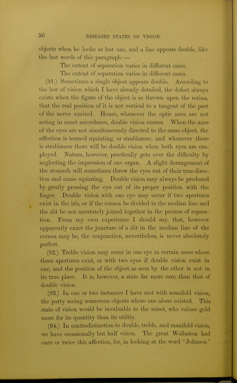 objects when he looks at but one, and a line appears double, like the last words of this paragraph:— The extent of separation varies in different cases. The extent of separation varies in different cases. (91.) Sometimes a single object appears double. According to the law of vision which I have already detailed, the defect always exists when the figure of the object is so thrown upon the retina, that the real position of it is not vertical to a tangent of the part of the nerve excited. Hence, whenever the optic axes are not acting in exact accordance, double vision ensues. When the axes of the eyes are not simultaneously directed to the same object, the affection is termed squinting, or strabismus; and whenever there is strabismus there will be double vision when both eyes are em- ployed. Nature, however, practically gets over the difficulty by neglecting the impression of one organ. A sHght derangement of the stomach will sometimes throw the eyes out of their tme direc- tion and cause squinting. Double vision may always be produced by gently pressing the eye out of its proper position with the finger. Double vision with one eye may occur if two apertures exist in the iris, or if the cornea be divided in the median line and the slit be not accurately joined together in the process of repara- tion. From my own experience I should say, that, however apparently exact the juncture of a sht in the median line of the cornea may be, the conjunction, nevertheless, is never absolutely perfect. (92.) Treble vision may occur in one eye in certain cases where three apertures exist, or with two eyes if double vision exist in one, and the position of the object as seen by the other is not in its true place. It is, however, a state far more rare than that of double vision. (93.) In one or two instances I have met with manifold vision, the party seeing numerous objects where one alone existed. This state of vision woidd be invaluable to the miser, who values gold more for its quantity than its utility. (94.) In contradistinction to double, treble, and manifold vision, we have occasionally but half vision. The great WoUaston had once or twice this affection, for, in looking at the word Johnson