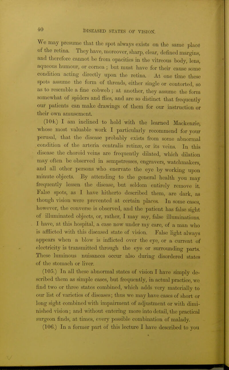 4-0 We may isresume that the spot always exists on the same place of the retina. They have, moreover, sharp, clear, defined margins, and therefore cannot be from opacities in the vitreous body, lens, aqueous humour, or cornea ; but must have for their cause some condition acting directly upon the retina. At one time these spots assume the form of threads, either single or contorted, so as to resemble a fine cobweb ; at another, they assume the form somewhat of spiders and flies, and are so distinct that frequently our patients can make drawings of them for our instruction or their own amusement. (104.) I am inclined to hold with the learned Mackenzie, whose most valuable work I particularly recommend for your perusal, that the disease probably exists from some abnormal .condition of the arteria centralis retinae, or its veins. In this disease the choroid veins are frequently dilated, which dilation may often be observed in sempstresses, engravers, watchmakers, and all other persons who enervate the eye by working upon minute objects. By attending to the general health you may frequently lessen the disease, but seldom enth'ely remove it False spots, as I have hitherto described them, are dark, as though vision were prevented at certain places. In some cases, however, the converse is observed, and the patient has false sight of illuminated objects, or, rather, I may say, false illuminations. I have, at this hospital, a case now under my care, of a man who is afflicted with this diseased state of vision. False light always appears when a blow is inflicted over the eye, or a current of electricity is transmitted through the eye or surrounding parts. These luminous nuisances occur also during disordered states of the stomach or liver. (105.) In all these abnormal states of vision I have simply de- scribed them as simple cases, but frequently, in actual practice, we find two or three states combined, which adds very materially to our list of varieties of diseases; thus we may have cases of short or long sight combined with impairment of adjustment or with dimi- nished vision; and without entering more into detail, the practical surgeon finds, at times, every possible combination of malady.