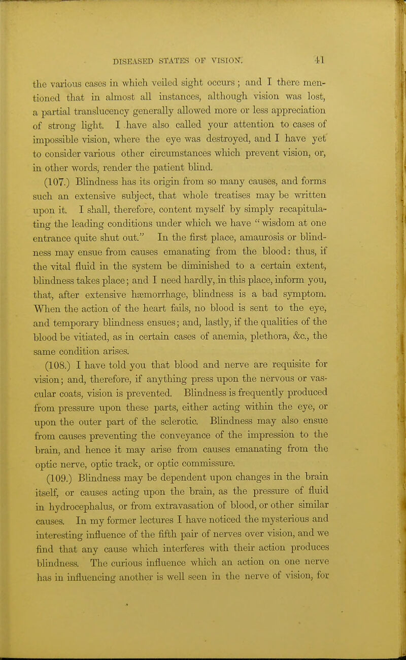 the various cases in which veiled sight occurs ; and I there men- tioned that in almost all instances, although vision was lost, a partial translucency generally allowed more or less appreciation of strong light. I have also called your attention to cases of impossible vision, where the eye was destroyed, and I have yet to consider various other circumstances which prevent vision, or, in other words, render the patient bhnd. (107.) Blindness has its origin from so many causes, and forms such an extensive subject, that whole treatises may be written upon it. I shall, therefore, content myself by simply recapitular ting the leading conditions under which we have  wisdom at one entrance quite shut out. In the first place, amaurosis or blind- ness may ensue from causes emanating from the blood: thus, if the vital fluid in the system be diminished to a certain extent, blindness takes place; and I need hardly, .in this place, inform you, that, after extensive htemorrhage, bhndness is a bad symptom. When the action of the heart fails, no blood is sent to the eye, and temporary blindness ensues; and, lastly, if the qualities of the blood be vitiated, as in certain cases of anemia, plethora, &c., the same condition arises. (108.) I have told you that blood and nerve are requisite for vision; and, therefore, if anything press upon the nervous or vas- cular coats, vision is prevented. Bhndness is frequently produced from pressure upon these parts, either acting within the eye, or upon the outer part of the sclerotic. Blindness may also ensue from causes preventmg the conveyance of the impression to the brain, and hence it may arise from causes emanating from the optic nerve, optic track, or optic commissure. (109.) Blindness may be dependent upon changes in the brain itself, or causes acting upon the brain, as the pressure of fluid in hydrocephalus, or from extravasation of blood, or other similar causes. In my former lectures I have noticed the mysterious and interesting influence of the fifth pair of nerves over vision, and we find that any cause which interferes with thefr action produces blindness. The curious influence wliich an action on one nerve has in influencing another is well seen in the nerve of Adsion, for