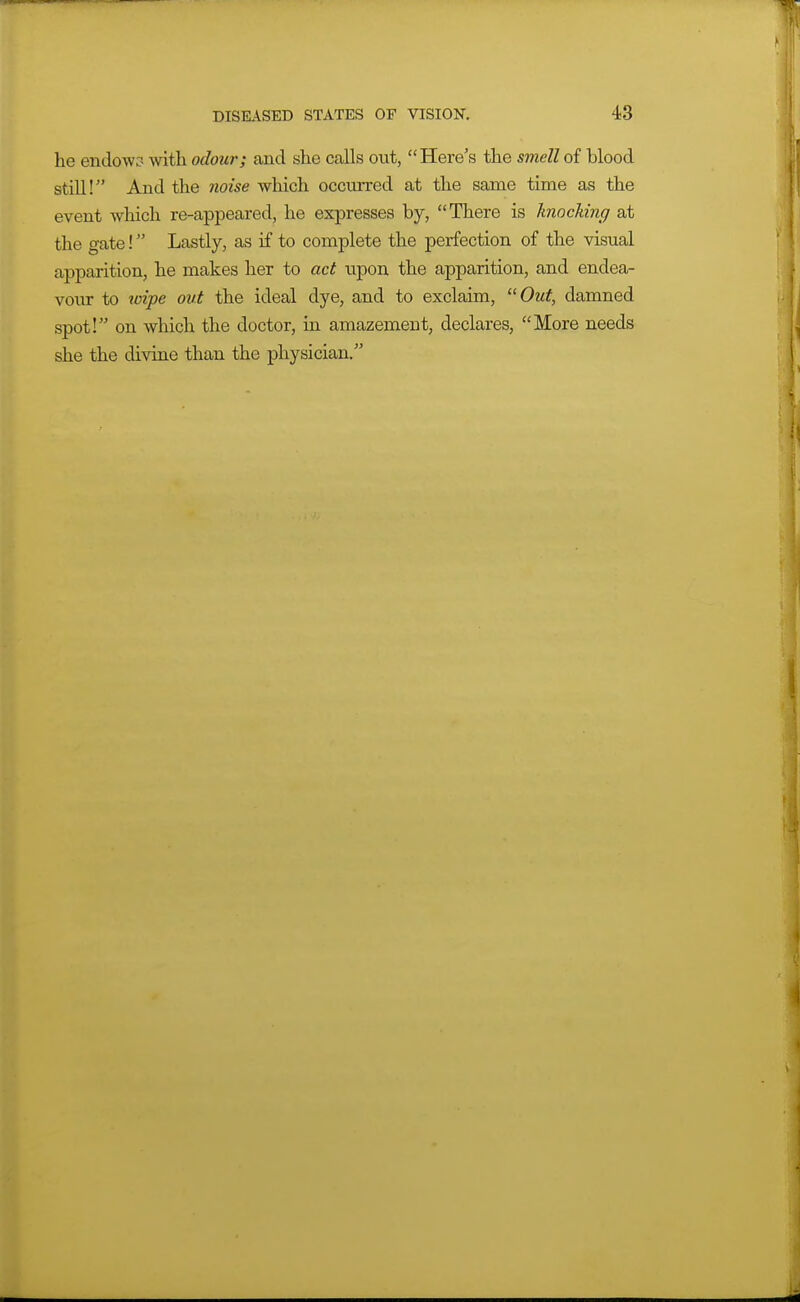 he endow3 with odour; and she calls out, Here's the smell of blood still! And the noise which occurred at the same time as the event which re-appeared, he expresses by, There is knocking at the gate! Lastly, as if to complete the perfection of the visual apparition, he makes her to act tipon the apparition, and endea- vour to wipe out the ideal dye, and to exclaim, Out, damned spot! on which the doctor, in amazement, declares, More needs she the divine than the physician.