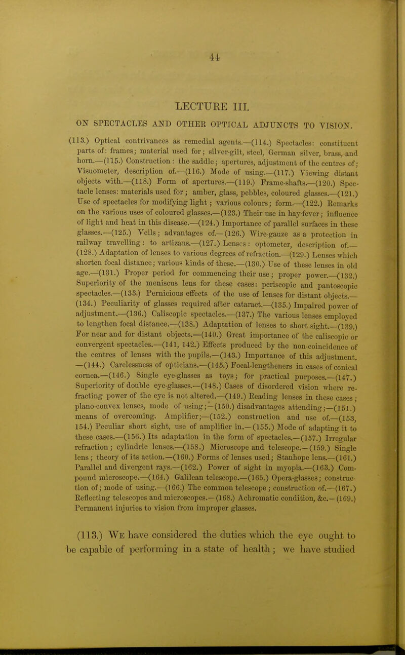 4,-i LECTURE III. ON SPECTACLES AND OTHER OPTICAL ADJUNCTS TO VISION. (113.) Optical contrivances as remedial agents.—(114.) Spectacles: constituent parts of: frames; material used for; silver-gilt, steel, German silver, brass, and hom.—(115.) Construction: the saddle; apertures, adjustment of the centres of; Visuometer, description of.—(116.) Mode of using.—(ll7.) Viewing distant objects Arith.—(118.) Form of apertures.—(119.) Frame-shafts.—(120.) Spec- tacle lenses: materials used for; amber, glass, pebbles, coloured glasses.—(121.) Use of spectacles for modifying light; various colours; form.—(122.) Remarks on the various uses of coloured glasses.—(123.) Their use in hay-fever; influence of light and heat in this disease.—(124.) Importance of parallel surfaces in these glasses.—(125.) Veils; advantages of.—(126.) Wire-gauze as a protection in railway travelling : to artizans.-(127.) Lenses: optometer, description of.— (128.) Adaptation of lenses to various degrees of refraction.—(129.) Lenses which shorten focal distance; various kinds of these.—(130.) Use of these lenses in old age.—(131.) Proper period for commencing their use; proper power. (132.) Superiority of the meniscus lens for these cases: periscopic and pantoscopic spectacles.—(133.) Pernicious effects of the use of lenses for distant objects.— (134.) Peculiarity of glasses required after cataract.—(135.) Impaired power of adjustment.—(136.) Caliscopic spectacles.-(137.) The various lenses employed to lengthen focal distance.—(138.) Adaptation of lenses to short sight.—(139.) For near and for distant objects.—(140.) Great importance of the caliscopic or convergent spectacles.—(141, 142.) Effects produced by the non-coincidence of the centres of lenses with the pupils.—(143.) Importance of this adjustment. —(144.) Carelessness of opticians.—(145.) Pocal-lengtheners in cases of conical cornea.—(146.) Single eye-glasses as toys; for practical purposes.—(147.) Superiority of double eye-glasses.-(148.) Cases of disordered vi.sion where re- fracting power of the eye is not altered.—(149.) Reading lenses in these cases; plano-convex lenses, mode of using;—(150.) disadvantages attending; (151.) means of overcoming. Amplifier;—(152.) construction and use of. (163 154.) Peculiar short sight, use of amplifier in.—(155.) Mode of adapting it to these cases.—(156.) Its adaptation in the form of spectacles.—(157.) IiTcgular refraction; cylindric lenses.—(158.) Microscope and telescope.—(159.) Single lens; theory of its action.—(160.) Forms of lenses used; Stanhope lens.—(161.) Parallel and divergent rays.—(162.) Power of sight in mj^opia.—(163.) Com- pound microscope.—(164.) Galilean telescope.—(165.) Opera-glasses; construc- tion of; mode of using.—(166.) The common telescope ; construction of.—(167.) Reflecting telescopes and microscopes.— (168.) Achi-omatic condition, &c.— (169.) Permanent injuries to vision from improper glasses. (113.) We have considered the duties which the eye ought to be capable of performing in a state of health ; we have studied