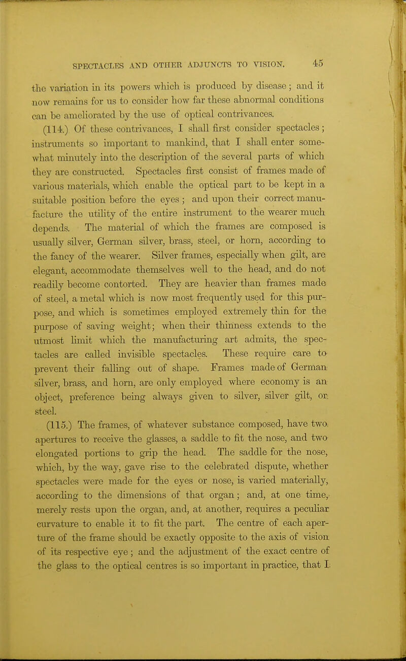 the variation in its powers which is produced by disease ; and it now remains for vts to consider how far these abnormal conditions can be amehorated by the use of optical contrivances. (114.) Of these contrivances, I shall first consider spectacles; instruments so important to mankind, that I shall enter some- what minutely into the description of the several parts of which they are constructed. Spectacles first consist of frames made of various materials, which enable the optical part to be kept in a suitable position before the eyes ; and upon their correct manu- facfcm-e the utility of the entire instrument to the wearer much depends. The material of which the frames are composed is usually silver, German silver, brass, steel, or horn, according to the fancy of the wearer. Silver frames, especially when gilt, are elegant, accommodate themselves well to the head, and do not readily become contorted. They are heavier than frames made of steel, a metal which is now most frequently used for this piu:- pose, and which is sometimes employed extremely thin for the piu-pose of saving weight; when their thinness extends to the utmost limit which the manufacturing art admits, the spec- tacles are called invisible spectacles. These require care to prevent their falling out of shape. Frames made of German silver, brass, and horn, are only employed where economy is an object, preference being always given to silver, silver gilt, or. steel. (115.) The frames, of whatever substance composed, have twOi apertures to receive the glasses, a saddle to fit the nose, and two elongated portions to grip the head. The saddle for the nose, which, by the way, gave rise to the celebrated dispute, whether spectacles were made for the eyes or nose, is varied materially, according to the dimensions of that organ; and, at one time,- merely rests upon the organ, and, at another, requires a pecuHar curvature to enable it to fit the part. The centre of each aper- ture of the frame should be exactly opposite to the axis of vision of its respective eye; and the adjustment of the exact centre of the glass to the optical centres is so important in practice, that I.