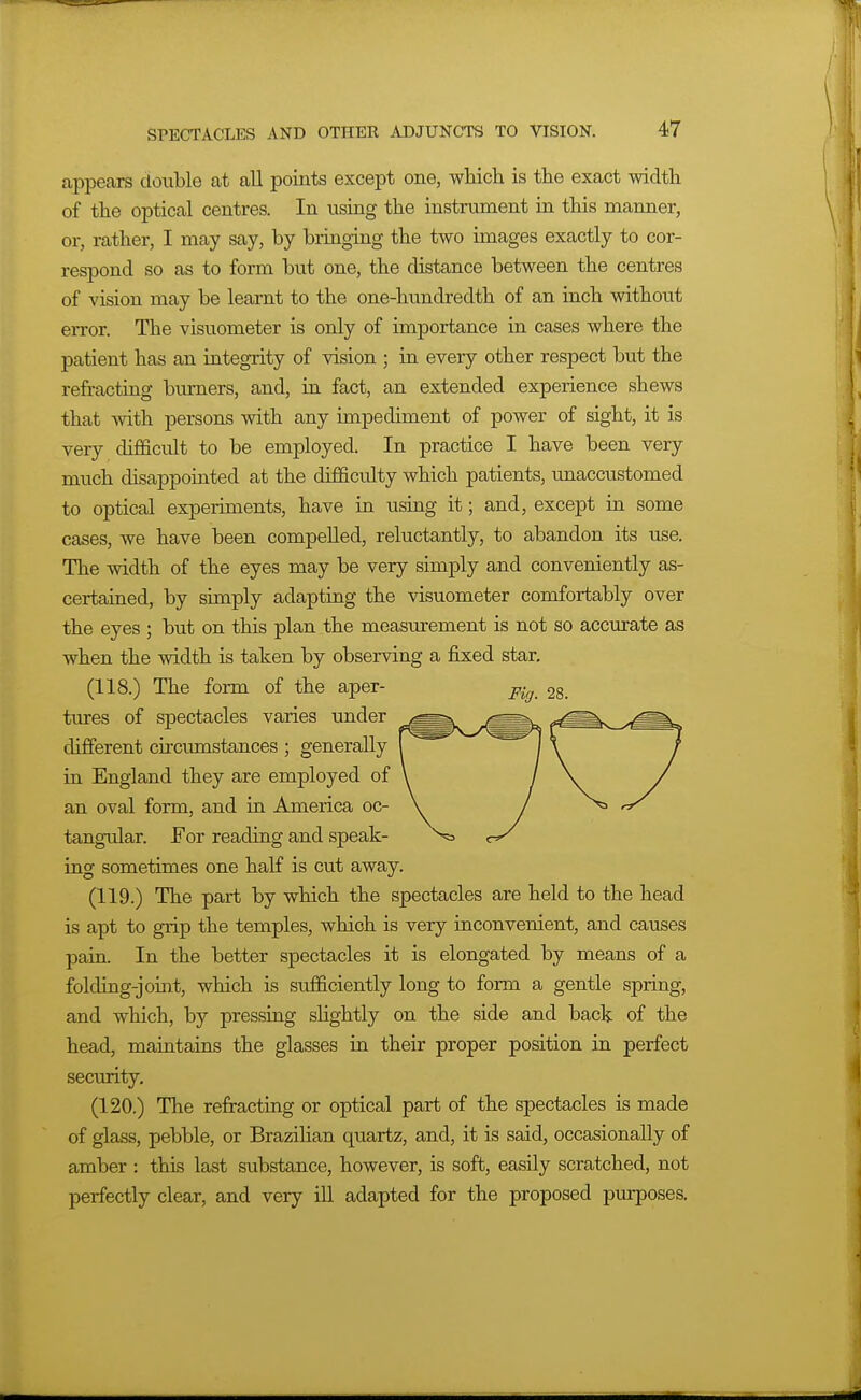 appears double at all points except one, which is the exact width of the optical centres. In using the instrument in this manner, or, rather, I may say, by bringing the two images exactly to cor- respond so as to form but one, the distance between the centres of vision may be learnt to the one-hundredth of an inch withotit error. The visuometer is only of importance in cases where the patient has an integrity of vision ; in every other respect but the refracting burners, and, in fact, an extended experience shews that with persons with any impediment of power of sight, it is very difficult to be employed. In practice I have been very much disappointed at the difficulty which patients, unaccustomed to optical experiments, have in using it; and, except in some cases, we have been compelled, reluctantly, to abandon its use. The width of the eyes may be very simply and conveniently as- certained, by simply adapting the visuometer comfortably over the eyes ; but on this plan the measmement is not so accurate as when the width is taken by observing a fixed star. (118.) The form of the aper- tures of spectacles varies under different circumstances ; generally in England they are employed of an oval form, and in America oc- tangular. For reading and speak- ing sometimes one half is cut away. (119.) The part by which the spectacles are held to the head is apt to grip the temples, which is very inconvenient, and causes pain. In the better spectacles it is elongated by means of a folding-joint, which is sufficiently long to form a gentle spring, and which, by pressing sHghtly on the side and back of the head, maintains the glasses in their proper position in perfect security. (120.) The refracting or optical part of the spectacles is made of glass, pebble, or Brazilian quartz, and, it is said, occasionally of amber : this last substance, however, is soft, easily scratched, not perfectly clear, and very ill adapted for the proposed purposes.