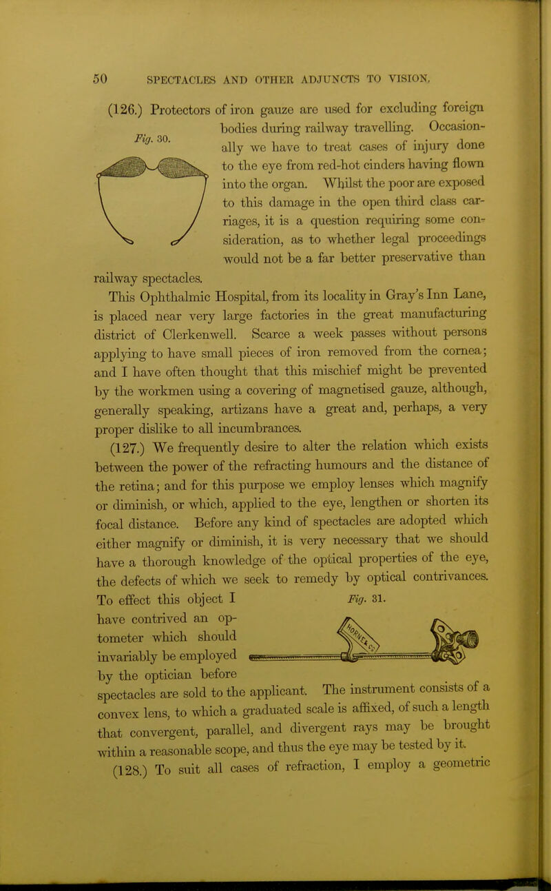 (126.) Protectors of iron gauze are used for excluding foreign bodies during railway travelling. Occasion- Fig. 30. ^^^^ ^^^^^ ^^^^ injury done to the eye from red-hot cinders having flown into the organ. Whilst the poor are exposed to this damage in the open third class car- riages, it is a question requiring some con- sideration, as to whether legal proceedings would not be a far better preservative than railway spectacles. This Ophthalmic Hospital, from its locality in Gray's Inn Lane, is placed near very large factories in the great manufacturing district of Clerkenwell. Scarce a week passes without persons applying to have small pieces of iron removed from the cornea; and I have often thought that this mischief might be prevented by the workmen using a covering of magnetised gauze, although, generally speaking, artizans have a great and, perhaps, a very proper disHke to all incumbrances. (127.) We frequently desire to alter the relation which exists between the power of the refracting humours and the distance of the retina; and for this purpose we employ lenses which magnify or diminish, or which, applied to the eye, lengthen or shorten its focal distance. Before any kind of spectacles are adopted which either magnify or diminish, it is very necessary that we should have a thorough knowledge of the optical properties of the eye, the defects of wliich we seek to remedy by optical contrivances. To effect this object I Fig. 31. have contrived an op- tometer which should invariably be employed by the optician before spectacles are sold to the apphcant. The instrument consists of a convex lens, to which a graduated scale is affixed, of such a length that convergent, parallel, and divergent rays may be brought within a reasonable scope, and thus the eye may be tested by it. (128.) To suit all cases of refraction, I employ a geometnc