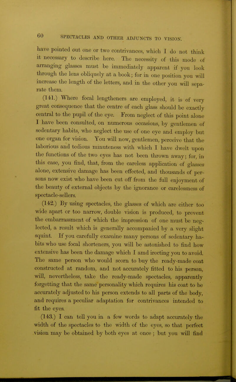 have pointed out one or two contrivances, which I do not think it necessary to describe here. The necessity of this mode of arranging glasses must be immediately apparent if you look through the lens obhquely at a book; for m one position you will increase the length of the letters, and in the other you will sepa- rate them, (141.) Where focal lengtheners are employed, it is of very great consequence that the centre of each glass should be exactly central to the pupil of the eye. From neglect of this point alone I have been consulted, on numerous occasions, by gentlemen of sedentary habits, who neglect the use of one eye and employ but one organ for vision. You will now, gentlemen, perceive that the laborious and tedious minuteness with which I have dwelt upon the functions of the two eyes has not been thrown away; for, in this case, you find, that, from the careless application of glasses alone, extensive damage has been effected, and thousands of per- sons now exist who have been cut off from the full enjoyment of the beauty of external objects by the ignorance or carelessness of spectacle-sellers. (142.) By using spectacles, the glasses of which are either too wide apart or too narrow, double vision is produced, to prevent the embarrassment of which the impression of one must be neg- lected, a result which is generally accompanied by a very slight squint. If you carefully examine many persons of sedentary ha- bits who use focal shorteners, you will be astonished to find how extensive has been the damage which I amd irecting you to avoid. The same person who would scorn to buy the ready-made coat constructed at random, and not accurately fitted to his person, will, nevertheless, take the ready-made spectacles, apparently forgetting that the same personality which requires his coat to be accurately adjusted to his person extends to all parts of the body, and requires a peculiar adaptation for contrivances intended to fit the eyes. (143.) I can tell you in a few words to adapt accurately the width of the spectacles to the width of the eyes, so that perfect vision may be obtained by both eyes at once ; but you will find