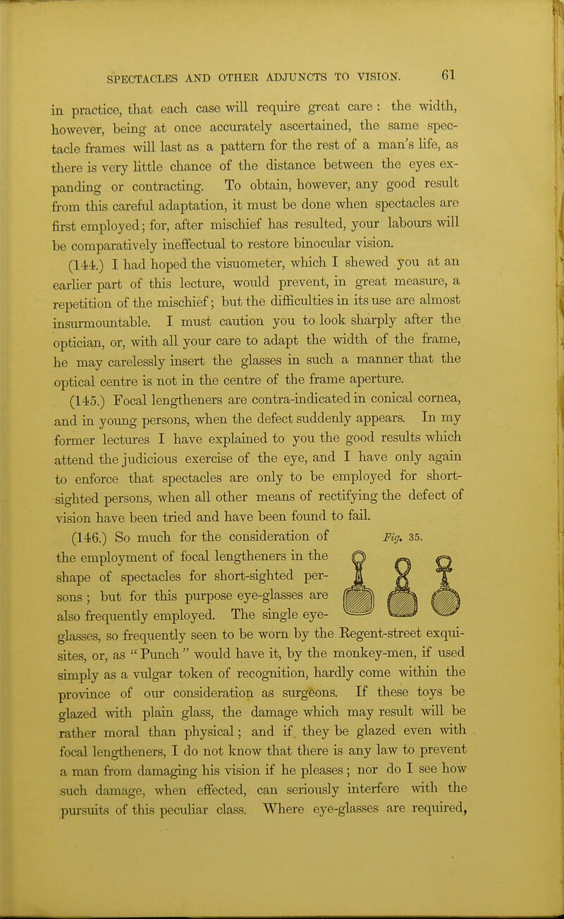 in practice, that each case will require great care : the width, however, being at once accurately ascertained, the same spec- tacle frames will last as a pattern for the rest of a man's Hfe, as there is very little chance of the distance between the eyes ex- panding or contracting. To obtain, however, any good result from this careful adaptation, it must be done when spectacles are first employed; for, after mischief has resulted, your labours will be comparatively ineffectual to restore binocular vision. (144;.) I had hoped the visuometer, which I shewed you at an earher part of this lecture, would prevent, in great measure, a repetition of the mischief; but the difficulties in its use are almost insmmountable. I must caution you to look sharply after the optician, or, with all your care to adapt the width of the frame, he may carelessly insert the glasses in such a manner that the optical centre is not in the centre of the frame aperture. (145.) Focal lengtheners are contra-indicated in conical cornea, and in young persons, when the defect suddenly appears. In my former lectures I have explained to you the good results which attend the judicious exercise of the eye, and I have only again to enforce that spectacles are only to be employed for short- sighted persons, when all other means of rectifying the defect of vision have been tried and have been foimd to fail. (146.) So much for the consideration of Fig. 35. the employment of focal lengtheners in the shape of spectacles for short-sighted per- sons ; but for this purpose eye-glasses are also frequently employed. The single eye- glasses, so frequently seen to be worn by the Eegent-street exqui- sites, or, as  Punch  would have it, by the monkey-men, if used simply as a vulgar token of recognition^ hardly come within the province of our consideration as surgeons. If these toys be glazed with plain glass, the damage which may result will be rather moral than physical; and if they be glazed even with focal lengtheners, I do not know that there is any law to prevent a man from damaging his vision if he pleases; nor do I see how such damage, when effected, can seriously interfere with the pursuits of this peculiar class. Where eye-glasses are required,