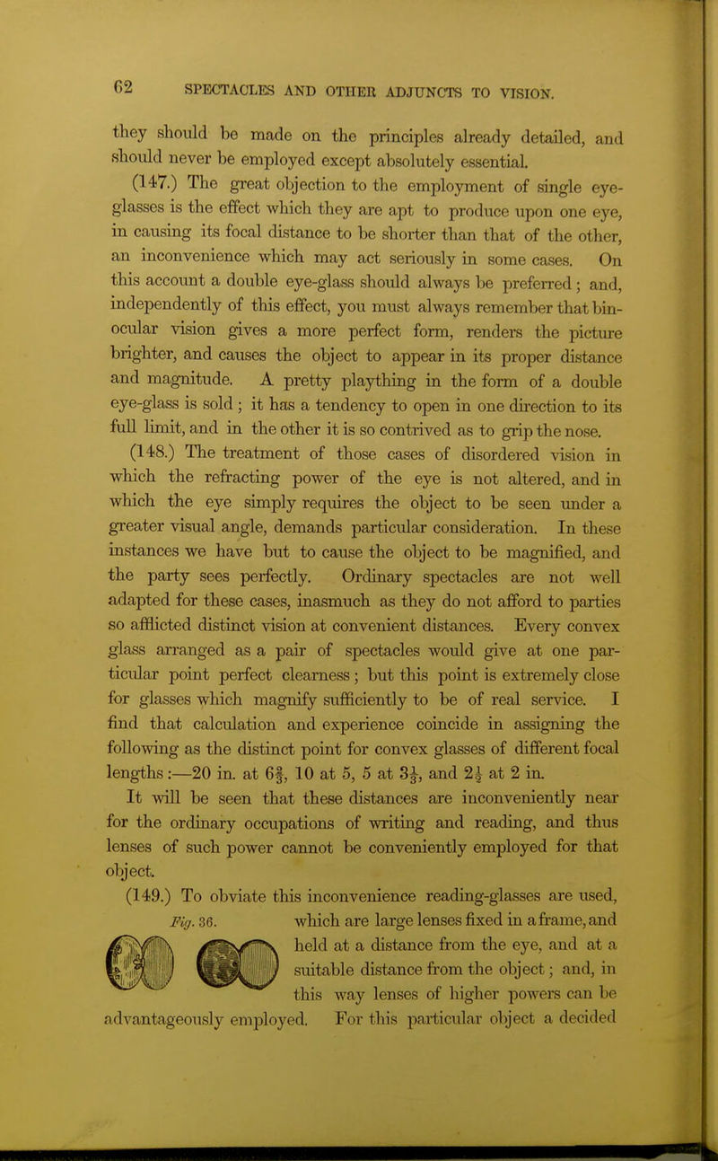 they should be made on the principles already detailed, and should never be employed except absolutely essential. (147.) The great objection to the employment of single eye- glasses is the effect which they are apt to produce upon one eye, in causing its focal distance to be shorter than that of the other, an inconvenience which may act seriously in some cases. On this account a double eye-glass should always be preferred ; and, independently of this effect, you must always remember that bin- ocular vision gives a more perfect form, renders the picture brighter, and causes the object to appear in its proper distance and magnitude. A pretty plaything in the form of a double eye-glass is sold ; it has a tendency to open in one direction to its full limit, and in the other it is so contrived as to grip the nose. (148.) The treatment of those cases of disordered vision in which the refracting power of the eye is not altered, and in which the eye simply requires the object to be seen under a greater visual angle, demands particular consideration. In these instances we have but to cause the object to be magnified, and the party sees perfectly. Ordinary spectacles are not well adapted for these cases, inasmuch as they do not afford to parties so afflicted distinct vision at convenient distances. Every convex glass arranged as a pair of spectacles would give at one par- ticular point perfect clearness ; but this point is extremely close for glasses which magnify sufficiently to be of real service. I find that calculation and experience coincide in assigning the following as the distinct point for convex glasses of different focal lengths:—20 in. at 6f, 10 at 5, 5 at 3^, and 2| at 2 in. It will be seen that these distances are inconveniently near for the ordinary occupations of writing and reading, and thus lenses of such power cannot be conveniently employed for that object. (149.) To obviate this inconvenience reading-glasses are used, Fig. 36. which are large lenses fixed in a frame, and held at a distance fi-om the eye, and at a If IIP ^^^i*^^^® distance from the object; and, in this way lenses of higher powers can be advantageously employed. For this particular object a decided