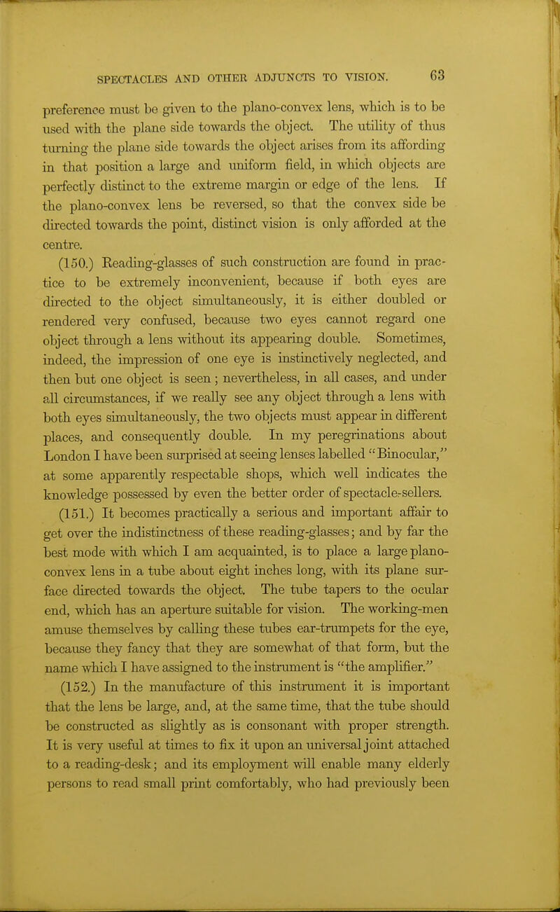 preference must be given to the plano-convex lens, which is to be used with the plane side towards the object. The utihty of thus tm-ning the plane side towards the object arises from its affording in that position a large and uniform field, in which objects are perfectly distinct to the extreme margin or edge of the lens. If the plano-convex lens be reversed, so that the convex side be directed towards the point, distinct vision is only afforded at the centre. (150.) Keading-glasses of such construction are found in prac- tice to be extremely inconvenient, because if both eyes are directed to the object simultaneously, it is either doubled or rendered very confused, because two eyes cannot regard one object through a lens without its appearing double. Sometimes, indeed, the impression of one eye is instinctively neglected, and then but one object is seen; nevertheless, in all cases, and imder all circxunstances, if we really see any object through a lens with both eyes simultaneously, the two objects must appear in different places, and consequently double. In my peregrinations about London I have been surprised at seeing lenses labelled Binocular, at some apparently respectable shops, which well indicates the knowledge possessed by even the better order of spectaclersellers. (151.) It becomes practically a serious and important affair to get over the indistinctness of these reading-glasses; and by far the best mode with which I am acquainted, is to place a large plano- convex lens in a tube about eight inches long, with its plane sur- face directed towards the object. The tube tapers to the ocular end, which has an aperttire suitable for vision. The working-men amuse themselves by calling these tubes ear-trumpets for the eye, because they fancy that they are somewhat of that form, but the name which I have assigned to the instrument is the amplifier. (152.) In the manufacture of this instrument it is important that the lens be large, and, at the same time, that the tube should be constructed as slightly as is consonant with proper strength. It is very useful at times to fix it upon an universal joint attached to a reading-desk; and its employment will enable many elderly persons to read small print comfortably, who had previously been