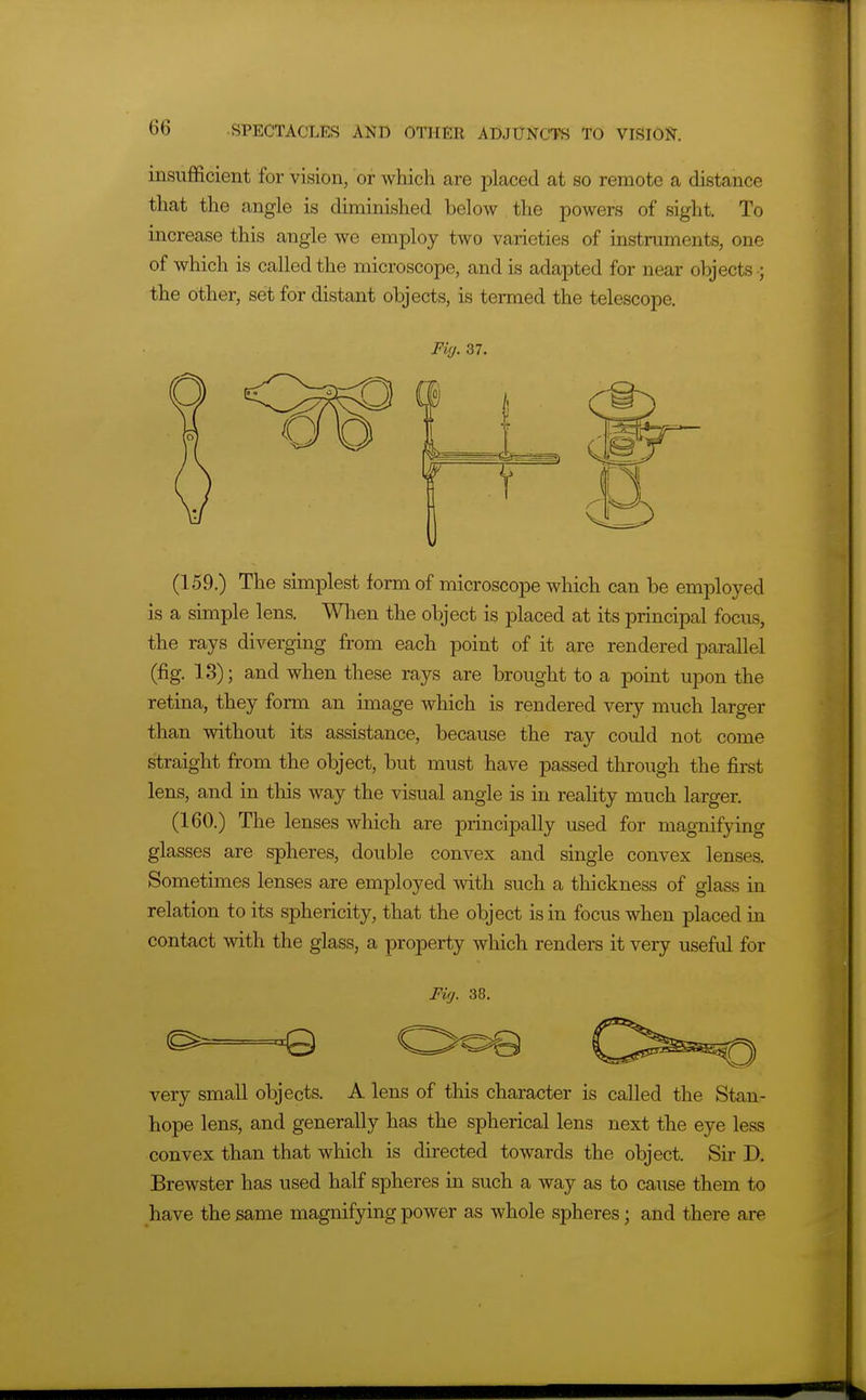 insufficient for vision, or which are placed at so remote a distance that the angle is diminished below the powers of sight. To increase this angle we employ two varieties of instruments, one of which is called the microscope, and is adapted for near objects ; the other, set for distant objects, is termed the telescope. Fifj. 37. (159.) The simplest form of microscope which can be employed is a simple lens. Wlien the object is placed at its principal focus, the rays diverging from each point of it are rendered parallel (fig. 13); and when these rays are brought to a point upon the retina, they form an image which is rendered very much larger than without its assistance, because the ray could not come straight from the object, but must have passed through the first lens, and in this way the visual angle is in reality much larger. (160.) The lenses which are principally used for magnifying glasses are spheres, double convex and single convex lenses. Sometimes lenses are employed with such a thickness of glass in relation to its sphericity, that the object is in focus when placed in contact with the glass, a property which renders it very useful for Fig. 38. Q very small objects. A lens of this character is called the Stan- hope lens, and generally has the spherical lens next the eye less convex than that which is directed towards the object. Sir D. Brewster has used half spheres in such a way as to cause them to have the same magnifying power as whole spheres; and there are