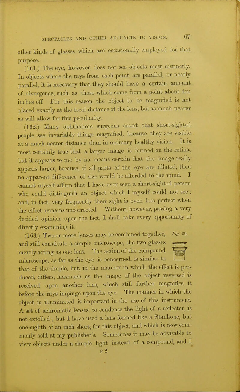 Other kinds of glasses which are occasionally employed for that purpose. (161.) The eye, however, does not see objects most cUstinctly. In objects where the rays from each point are parallel, or nearly parallel, it is necessary that they should have a certain amount of divergence, such as those which come from a point about ten inches off. For this reason the object to be magnified is not placed exactly at the focal distance of the lens, but as much nearer as will allow for this pecidiarity. (162.) Many ophthalmic surgeons assert that short-sighted people see mvariably things magnified, because they are visible at a much nearer distance than in ordinary healthy vision. It is most certainly true that a larger image is formed on the retina, but it appears to me by no means certain that the image really appears larger, because, if all parts of the eye are dilated, then no apparent difference of size woidd be afforded to the mind. I cannot myseff affirm that I have ever seen a short-sighted person who could distinguish an object which I myself could not see; and, in fact, very frequently their sight is even less perfect when the effect remains imcorrected. Without, however, passmg a very decided opinion upon the fact, I shall take every opportunity of directly examining it. (163.) Two or more lenses may be combined together. Fig. 39. and still constitute a simple microscope, the two glasses merely acting as one lens. The action of the compound microscope, as far as the eye is concerned, is similar to l_J that of the simple, but, m the manner in which the effect is pro- duced, differs, inasmuch as the hnage of the object reversed is received upon another lens, which still fmrther magnifies it before the rays impinge upon the eye. The manner in which the object is illuminated is important in the use of this mstrument. A set of achromatic lenses, to condense the light of a reflector, is not extolled ; but I have used a lens formed like a Stanhope, but one-eighth of an inch short, for this object, and which is now com- monly sold at my pubhsher's. Sometimes it may be advisable to view objects under a simple light instead of a compound, and 1_ e2