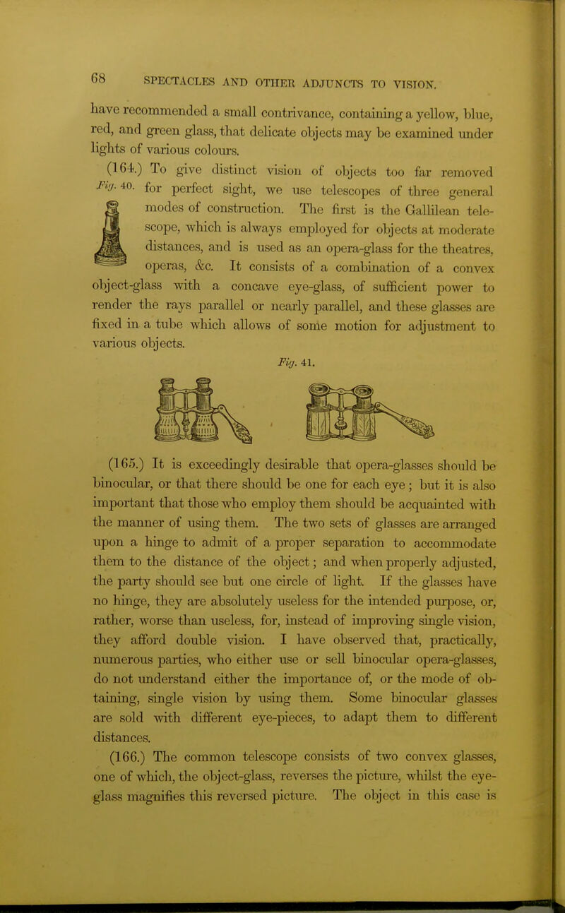 have recommended a small contrivance, containing a yellow, blue, red, and green glass, that delicate objects may be examined under lights of various colours. (164.) To give distinct vision of objects too far removed Fi'j. 40. for perfect sight, we use telescopes of three general modes of construction. The first is the Gallilean tele- scope, which is always employed for objects at moderate distances, and is used as an opera-glass for the theatres, operas, &c. It consists of a combination of a convex object-glass with a concave eye-glass, of sufficient power to render the rays parallel or nearly parallel, and these glasses are fixed in a tube which allows of some motion for adjustment to various objects. Fig. 41. (165.) It is exceedingly desirable that opera-glasses should be binocular, or that there should be one for each eye; but it is also important that those who employ them should be acquainted with the manner of using them. The two sets of glasses are arranged upon a hinge to admit of a proper separation to accommodate them to the distance of the object; and when properly adjusted, the party should see but one circle of light. If the glasses have no hinge, they are absolutely useless for the intended purpose, or, rather, worse than useless, for, instead of improving single vision, they afford double vision. I have observed that, practically, numerous parties, who either use or seU binocular opera-glasses, do not understand either the importance of, or the mode of ob- taining, single vision by using them. Some binocular glasses are sold with different eye-pieces, to adapt them to different distances. (166.) The common telescope consists of two convex glasses, one of which, the object-glass, reverses the picture, wliilst the eye- glass magnifies this reversed picture. The object in this case is