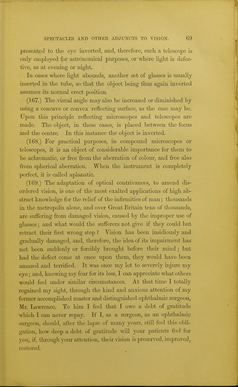 presented to the eye inverted, and, therefore, such a telescope is only employed for astronomical purposes, or where light is defec- tive, as at evening or night. In cases where Ught abounds, another set of glasses is usually inserted ia the tube, so that the object beiag thus again iaverted assumes its nonnal erect position. (167.) The visual angle may also be uicreased or diminished by using a concave or convex reflecting surface, as the case may be. Upon this principle reflecting microscopes and telescopes are made. The object, in these cases, is placed between the focus and the centre. In this instance the object is inverted. (168.) For practical purposes, ia compound microscopes or telescopes, it is an object of considerable importance for them to be achromatic, or free from the aberration of colour, and free also from spherical aberration. When the instrument is completely perfect, it is called aplanatic. (169.) The adaptation of optical contrivances, to amend dis- ordered vision, is one of the most exalted applications of high ab- stract knowledge for the relief of the infirmities of man; thousands in the metroj)ohs alone, and over Great Britain tens of thousands, are suffering from damaged vision, caused by the improper use of glasses; and what would the sufferers not give if they could but retract their first wrong step ? Vision has been insidiously and gradually damaged, and, therefore, the idea of its impairment has not been suddenly or forcibly brought before their mind ; but had the defect come at once upon them, they would have been amazed and terrified. It was once my lot to severely injure my eye; and, knowing my fear for its loss, I can appreciate what others would feel under similar circiunstances. At that time I totally regained my sight, through the kind and anxious attention of my former accomphshed master and distinguished ophthalmic surgeon, Mr. Lawrence. To him I feel that I owe a debt of gratitude which I can never repay. If I, as a surgeon, as an ophthalmic surgeon, should, after the lapse of many years, still feel this obli- gation, how deep a debt of gratitude will your patients feel for you, if, through your attention, their vision is preserved, improved, restored.