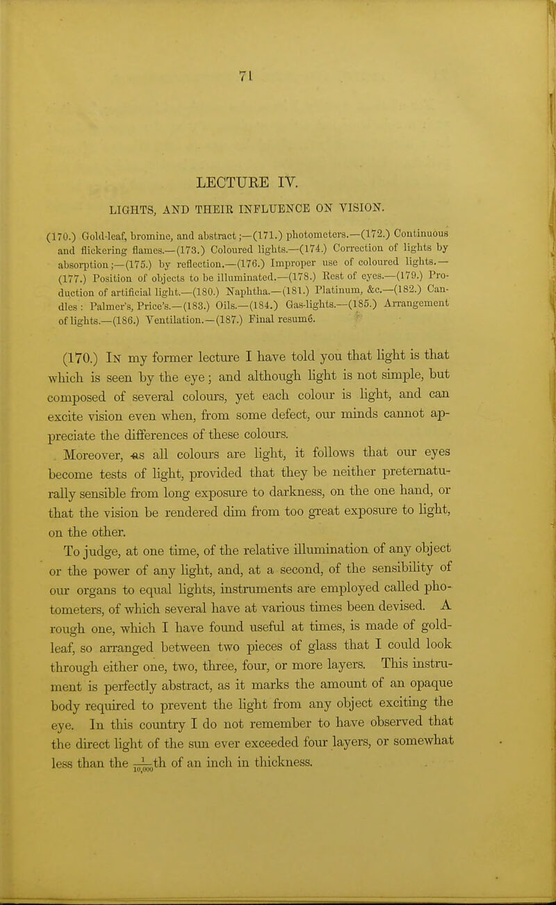 LECTURE IV. LIGHTS, AND THEIK INFLUENCE ON VISION. (170.) Gold-leaf, bromine, and abstract;—(171.) photometers.—(172.) Continuous and flickering flames.—(173.) Coloured liglits.—(174.) Correction of lights by absoi-ption;—(175.) by reflection.—(176.) Improper use of coloured lights.— (177.) Position of objects to be illuminated.—(178.) Eest of eyes.—(179.) Pro- duction of artificial light.—(180.) Naphtlia.—(181.) Platinum, &c.—(182.) Can- dles: Palmer's, Price's.—(183.) Oils.—(184.) Gas-lights.—(185.) Arrangement of lights.—(186.) Ventilation.—(187.) Final resum6. ' ' (170.) In my former lecture I have told you that light is that which is seen by the eye; and although hght is not simple, but composed of several colom-s, yet each colour is light, and can excite vision even when, from some defect, oiu- minds cannot ap- preciate the differences of these colours. Moreover, -tis all colours are light, it follows that our eyes become tests of light, provided that they be neither pretematu- rally sensible from long exposure to darkness, on the one hand, or that the vision be rendered dun from too great exposure to Hght, on the other. To judge, at one time, of the relative illumination of any object or the power of any light, and, at a second, of the sensibility of our organs to equal lights, instruments are employed called pho- tometers, of which several have at various times been devised. A roug-h one, which I have found useful at times, is made of gold- leaf, so arranged between two pieces of glass that I could look through either one, two, three, four, or more layers. This instru- ment is perfectly abstract, as it marks the amount of an opaque body required to prevent the light from any object excitmg the eye. In this coimtry I do not remember to have observed that the direct light of the sun ever exceeded four layers, or somewhat less than the rr^.th of an inch in thickness.
