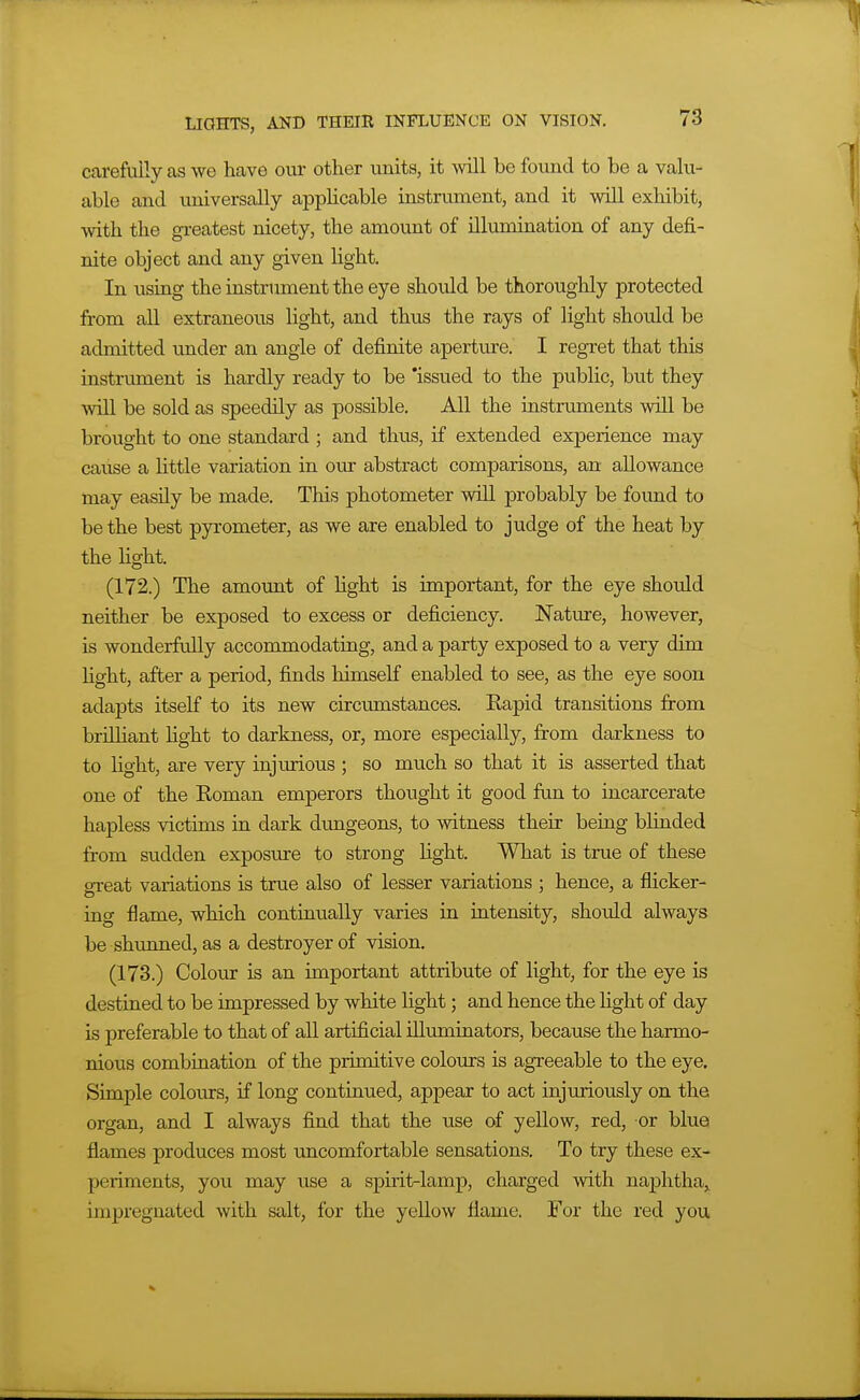 carefully as we have oui- other units, it will be found to be a valu- able and universally applicable instrument, and it will exhibit, with the gi-eatest nicety, the amount of illumination of any defi- nite object and any given light. In using the instrmnent the eye should be thoroughly protected from all extraneous light, and thus the rays of light shoidd be admitted under an angle of definite aperture. I regret that this instrmnent is hardly ready to be 'issued to the public, but they will be sold as speedily as possible. All the instruments will be brought to one standard ; and thus, if extended experience may cause a httle variation in our abstract comparisons, an allowance may easily be made. This photometer will probably be found to be the best pyrometer, as we are enabled to judge of the heat by the light. (172.) The amount of light is important, for the eye should neither be exposed to excess or deficiency. Natme, however, is wonderfully accommodating, and a party exposed to a very dim hght, after a period, finds himself enabled to see, as the eye soon adapts itself to its new circmnstances. Rapid transitions firom brilliant light to darkness, or, more especially, from darkness to to light, are very injurious ; so much so that it is asserted that one of the Roman emperors thought it good fun to incarcerate hapless victims in dark dungeons, to witness their being blinded from sudden exposure to strong fight. What is true of these great variations is true also of lesser variations ; hence, a flicker- ing flame, which continually varies in intensity, should always be shvmned, as a destroyer of vision, (173.) Colour is an important attribute of light, for the eye is destined to be impressed by white light; and hence the hght of day is preferable to that of all artificial illtuninators, because the harmo- nious combination of the primitive colours is agreeable to the eye. Simple colours, if long continued, appear to act injuriously on the organ, and I always find that the use of yellow, red, or blue flames produces most imcomfortable sensations. To try these ex- periments, you may u.se a spirit-lamp, charged with naphtha, impregnated with salt, for the yellow flame. For the red you