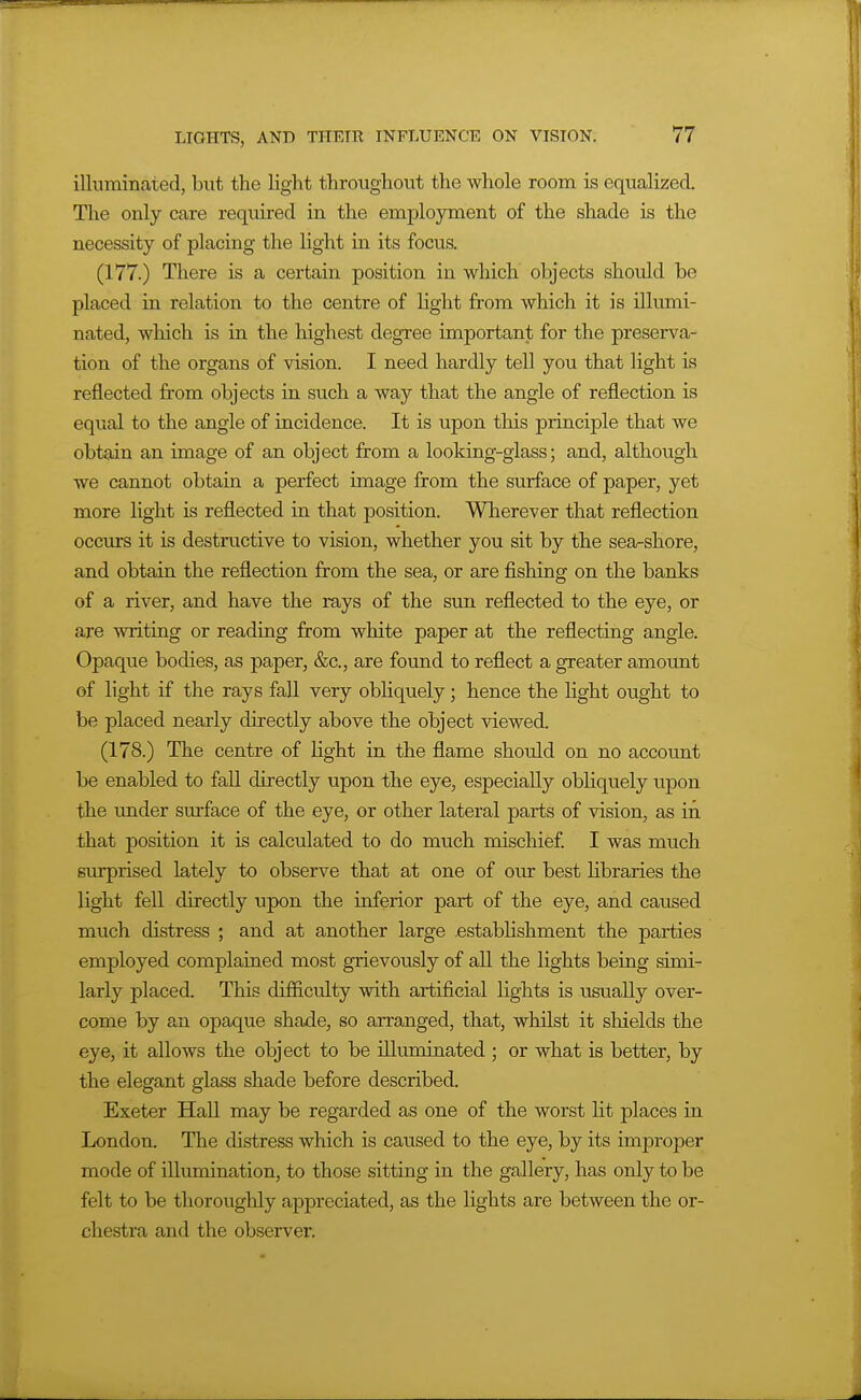 illuminated, but the light throughout the whole room is equalized. The only care required in the employment of the shade is the necessity of placing the light in its focus. (177.) There is a certain position in which objects should be placed in relation to the centre of light from which it is illumi- nated, which is in the highest degree important for the preserva- tion of the organs of vision. I need hardly tell you that light is reflected from objects in such a way that the angle of reflection is equal to the angle of incidence. It is upon this principle that we obtain an image of an object from a looking-glass; and, although we cannot obtain a perfect image from the surface of paper, yet more light is reflected in. that position. Wherever that reflection occurs it is destructive to vision, whether you sit by the sea-shore, and obtain the reflection from the sea, or are fishing on the banks of a river, and have the rays of the sun reflected to the eye, or are writing or reading from white paper at the reflecting angle. Opaque bodies, as paper, &c., are found to reflect a greater amount of light if the rays fall very obliquely; hence the light ought to be placed nearly directly above the object viewed. (178.) The centre of Light ia the flame should on no account be enabled to fall directly upon the eye, especially obliquely upon the under surface of the eye, or other lateral parts of vision, as in that position it is calctdated to do much mischief I was much surprised lately to observe that at one of our best libraries the light fell directly upon the inferior part of the eye, and caused much distress ; and at another large .establishment the parties employed complained most grievously of all the lights being simi- larly placed. This difiiculty with artificial lights is usually over- come by an opaque shade, so arranged, that, whilst it shields the eye, it allows the object to be illuminated ; or what is better, by the elegant glass shade before described. Exeter Hall may be regarded as one of the worst lit places in London. The distress which is caused to the eye, by its improper mode of illunaination, to those sitting in the gallery, has only to be felt to be thoroughly appreciated, as the lights are between the or- chestra and the observer.