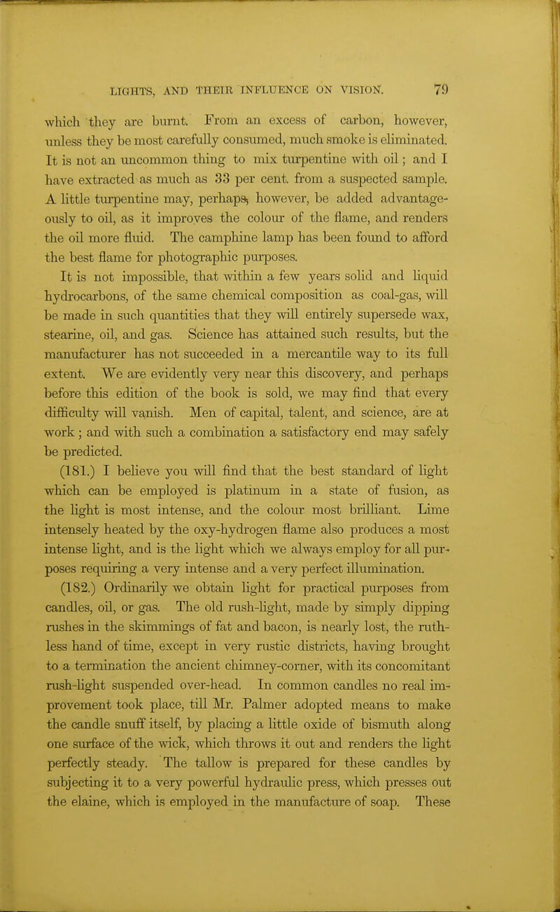 which they are burnt. From an excess of carbon, however, unless they be most carefully consumed, much smoke is eliminated. It is not an uncommon thing to mix turpentine with oil; and I have extracted as much as 33 per cent, from a suspected sample. A little tm-pentine may, perhaps, however, be added advantage- ously to oil, as it improves the colour of the flame, and renders the oil more fluid. The camphine lamp has been found to afford the best flame for photographic purposes. It is not impossible, that within a few years solid and liquid hydrocarbons, of the same chemical composition as coal-gas, will be made in such quantities that they will entirely supersede wax, stearine, oil, and gas. Science has attained such results, but the manufacturer has not succeeded in a mercantile way to its ftdl extent. We are evidently very near this discovery, and perhaps before this edition of the book is sold, we may find that every difficulty will vanish. Men of capital, talent, and science, are at work; and with such a combination a satisfactory end may safely be predicted. (181.) I believe you will find that the best standard of Hght which can be employed is platinum in a state of fusion, as the light is most intense, and the colour most brilliant. Lime intensely heated by the oxy-hydrogen flame also produces a most intense light, and is the light which we always employ for all pur^ poses requiring a very intense and a very perfect illumination. (182.) Ordinarily we obtain light for practical puiposes from candles, oil, or gas. The old rush-light, made by simply dipping rushes in the skimmings of fat and bacon, is nearly lost, the ruth- less hand of time, except in very rustic districts, having brought to a termination the ancient chimney-comer, with its concomitant rush-light susf)ended over-head. In common candles no real im- provement took place, till Mr. Palmer adopted means to make the candle snuff itself, by placing a little oxide of bismuth along one surface of the wick, which throws it out and renders the light perfectly steady. The tallow is prepared for these candles by subjecting it to a very powerful hydraidic press, which presses out the elaine, which is employed in the manufacture of soap. These