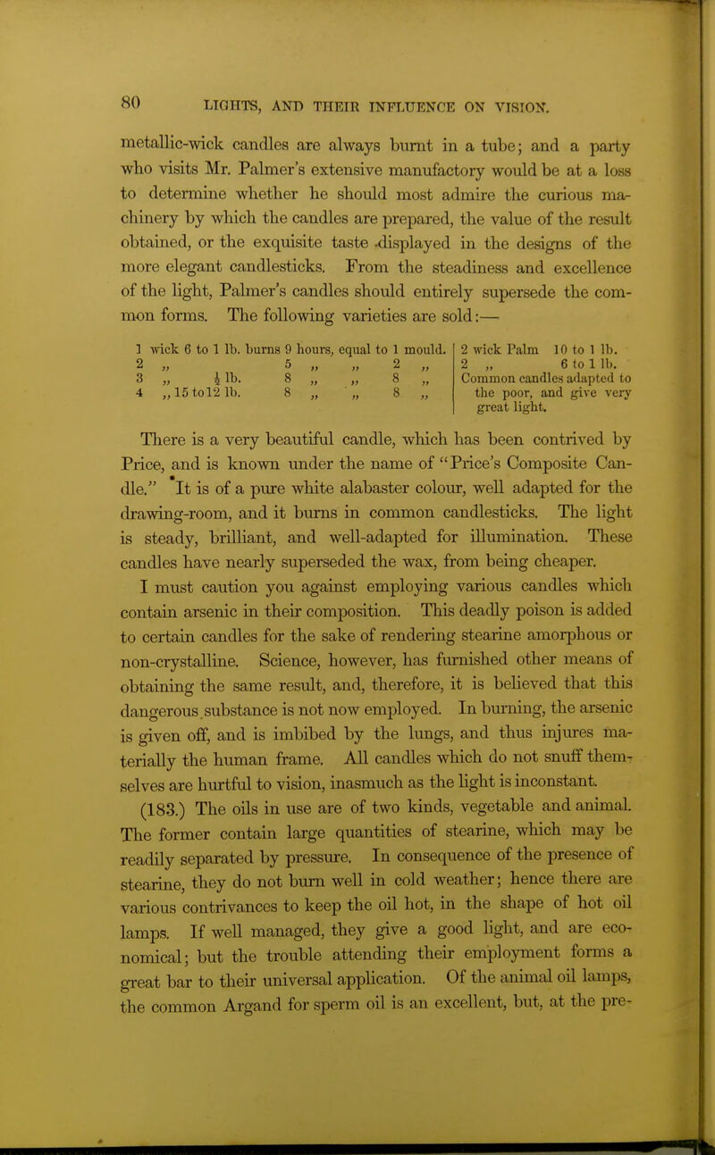 metallic-wick candles are always burnt in a tube; and a party wbo visits Mr. Palmer's extensive manufactory would be at a loss to determine whether he should most admire the curious ma- chinery by which the candles are prepared, the value of the result obtained, or the exquisite taste displayed in the designs of the more elegant candlesticks. From the steadiness and excellence of the light. Palmer's candles should entirely supersede the com- mon forms. The following varieties are sold:— 1 wick 6 to 1 lb. burns 9 hours, equal to 1 mould. 2 wick Palm 10 to 1 lb. 2 „ 5 „ „ 2 „ 2 „ 6 to lib, 3 „ 4 lb. 8 „ „ 8 „ Common candles adapted to 4 „15tol2 1b. 8 „ „ 8 „ the poor, and give very great light. There is a very beautiful candle, which has been contrived by Price, and is known under the name of Price's Composite Can- dle. It is of a pure white alabaster colour, well adapted for the drawing-room, and it bums in common candlesticks. The light is steady, brilliant, and well-adapted for illumination. These candles have nearly superseded the wax, from being cheaper. I must caution you against employing various candles which contain arsenic in their composition. This deadly poison is added to certain candles for the sake of rendering stearine amorphous or non-crystalline. Science, however, has ftimished other means of obtaining the same result, and, therefore, it is believed that this dangerous. substance is not now employed. In burning, the arsenic is given off, and is imbibed by the lungs, and thus injm-es ma- terially the human frame. AU candles which do not snuff them- selves are hurtful to vision, inasmuch as the hght is inconstant. (183.) The oils in use are of two kinds, vegetable and animal. The former contain large quantities of stearine, which may be readily separated by pressure. In consequence of the presence of stearine, they do not burn well in cold weather; hence there are various contrivances to keep the oil hot, in the shape of hot oil lamps. If weU managed, they give a good light, and are eco- nomical; but the trouble attending their employment forms a great bar to their universal application. Of the animal oil lamps, the common Argand for sperm oil is an excellent, but, at the pre-