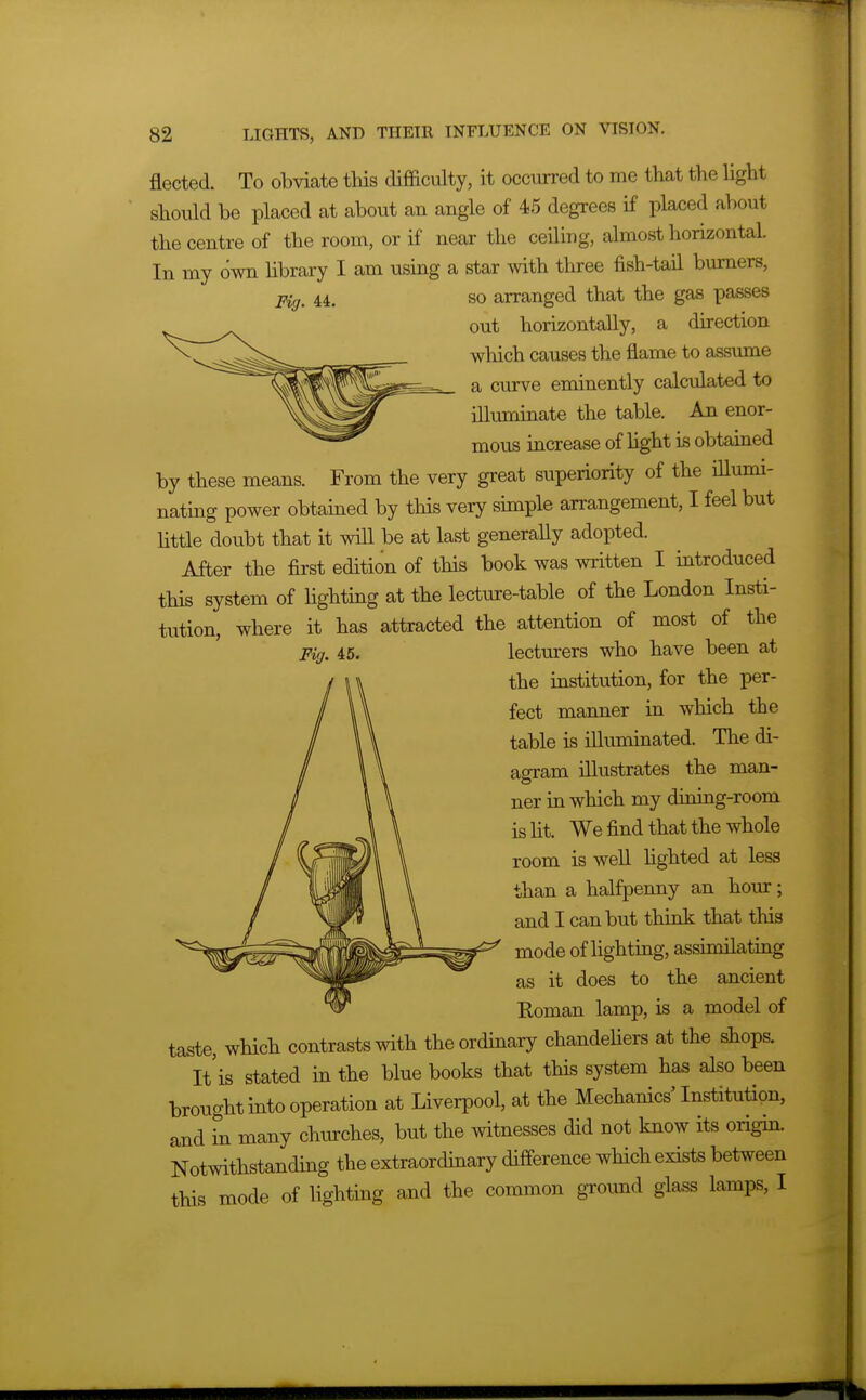 fleeted. To obviate this difficulty, it occurred to me that the hght should be placed at about an angle of 45 degrees if placed about the centre of the room, or if near the ceiling, almost horizontal. In my own hbrary I am using a star with three fish-tail burners, Fig. 44. SO arranged that the gas passes out horizontally, a direction which causes the flame to assume a curve eminently calculated to illuminate the table. An enor- mous increase of hght is obtained by these means. From the very great superiority of the iUumi- nating power obtained by this very simple an-angement, I feel but httle doubt that it will be at last generally adopted. After the first edition of this book was written I introduced this system of lighting at the lecture-table of the London Insti- tution, where it has attracted the attention of most of the Fig. 46. lecturers who have been at the institution, for the per- fect manner in which the table is illuminated. The di- agram niustrates the man- ner in which my dhiing-room is ht. We find that the whole room is well Hghted at less than a halfpenny an hour; and I can but think that this mode of lighting, assimilating as it does to the ancient Koman lamp, is a model of taste, which contrasts with the ordinary chandeliers at the shops. It'is stated in the blue books that this system has also been brought into operation at Liverpool, at the Mechanics'Institution, and in many churches, but the witnesses did not know its origin. Notwithstanding the extraordinary difference which exists between this mode of lighting and the common ground glass lamps, I