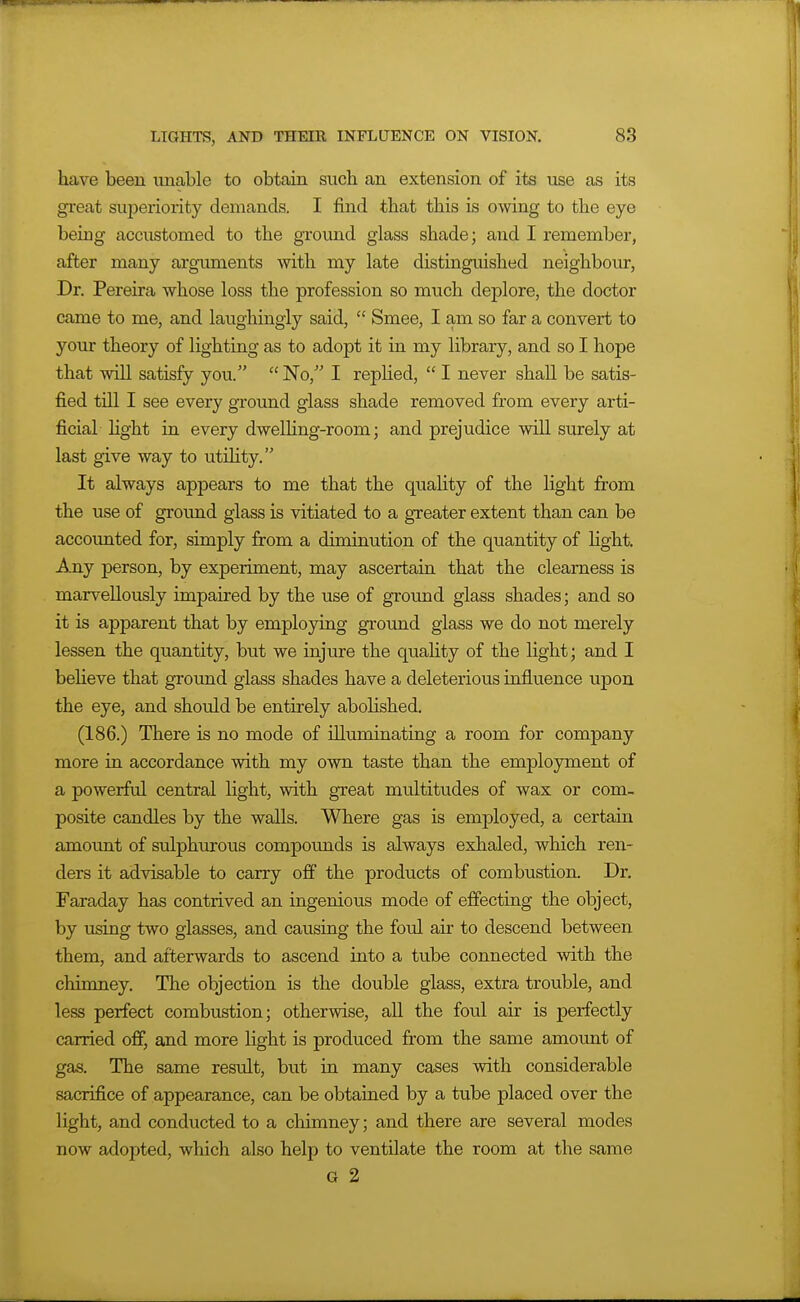 have been unable to obtain such an extension of its use as its great superiority demands. I find that this is owing to the eye being accustomed to the ground glass shade; and I remember, after many argniments with my late distinguished neighbour, Dr. Pereira whose loss the profession so much deplore, the doctor came to me, and laughingly said,  Smee, I am so far a convert to your theory of lighting as to adopt it in my library, and so I hope that will satisfy you.  No, I rephed,  I never shall be satis- fied tni I see every ground glass shade removed from every arti- ficial Hght in every dwelhng-room; and prejudice will surely at last give way to utihty. It always appears to me that the quality of the light from the use of groimd glass is vitiated to a greater extent than can be accounted for, simply from a diminution of the quantity of hght. -Ajay person, by experiment, may ascertain that the clearness is marvellously impaired by the use of ground glass shades; and so it is apparent that by employing ground glass we do not merely lessen the quantity, but we injure the quahty of the light; and I beheve that gi-ound glass shades have a deleterious influence upon the eye, and should be entirely abolished. (186.) There is no mode of illuminatuig a room for company more in accordance with my own taste than the employment of a powerful central light, with great multitudes of wax or com- posite candles by the walls. Where gas is employed, a certain amount of sulphiurous compounds is always exhaled, which ren- ders it advisable to carry off the products of combustion. Dr. Faraday has contrived an ingenious mode of effecting the object, by vising two glasses, and causing the foul air to descend between them, and afterwards to ascend into a tube connected with the chimney. The objection is the double glass, extra trouble, and less perfect combustion; otherwise, all the foul air is perfectly carried off, and more light is produced from the same amount of gas. The same result, but in many cases with considerable sacrifice of appearance, can be obtained by a tube placed over the light, and conducted to a chimney; and there are several modes now adopted, which also help to ventilate the room at the same G 2