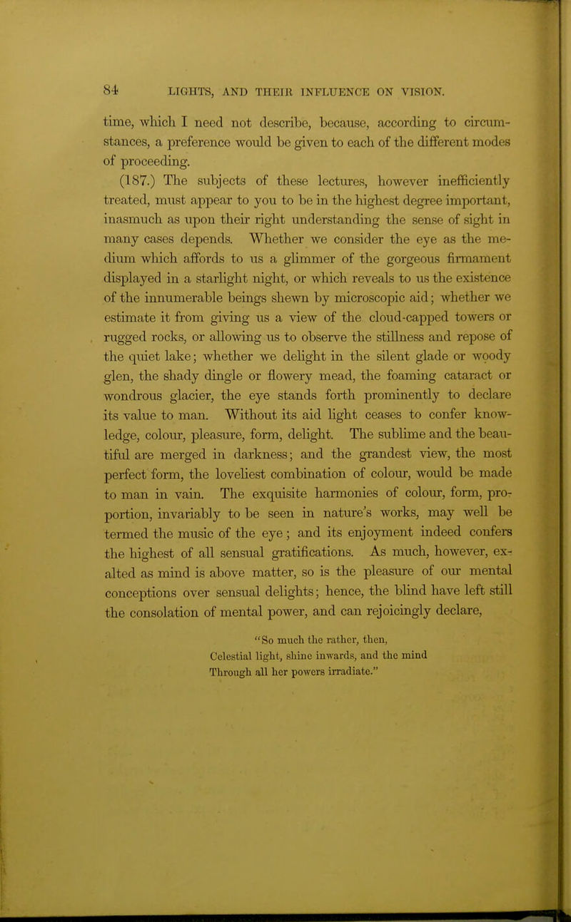 time, which I need not describe, because, according to circum- stances, a preference would be given to each of the different modes of proceeding. (187.) The subjects of these lectures, however inefficiently treated, must appear to you to be in the highest degree important, inasmuch as upon their right understanding the sense of sight in many cases depends. Whether we consider the eye as the me- dium which affords to us a glimmer of the gorgeous firmament displayed in a starlight night, or which reveals to us the existence of the innumerable beings shewn by microscopic aid; whether we estimate it from giving us a view of the cloud-capiaed towers or rugged rocks, or allowing us to observe the stillness and repose of the quiet lake; whether we dehght in the silent glade or woody glen, the shady dingle or flowery mead, the foaming cataract or wondrous glacier, the eye stands forth prominently to declare its value to man. Without its aid light ceases to confer know- ledge, colour, pleasure, form, delight. The sublime and the beau- tiful are merged in darkness; and the grandest view, the most perfect form, the lovehest combination of colour, would be made to man in vain. The exquisite harmonies of colour, form, pro- portion, invariably to be seen in nature's works, may well be termed the music of the eye; and its enjoyment indeed confers the highest of all sensual gratifications. As much, however, ex- alted as mind is above matter, so is the pleasure of our mental conceptions over sensual delights; hence, the blind have left still the consolation of mental power, and can rejoicingly declare, So much the rather, then, Celestial light, shine inwards, and the mind Through all her powers irradiate.
