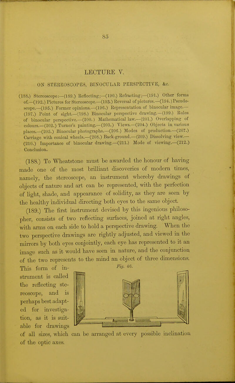 LECTURE V. ON STEREOSCOPES, BINOCULAR PERSPECTIVE, &c. (188.) Stereoscope:—(189.) Reflecting;—(190.) Refracting;—(191.) Other foiins of.—(192.) Pictures for Stereoscope.—(193.) Reversal of pictures.—(194.) Pseudo- scope.—(195.) Former opinions.—(196.) Representation of binocular image— (197.) Point of sight.—(198.) Binocular pei-spective drawing.—(199.) Rules of binocular perspective.-(200.) Mathematical law.—(201.) Overlapping of colours.—(202.) Turner's painting.—(203.) Views.—(204.) Objects in various places.—(205.) Binocular photographs.—(206.) Modes of production.—(207.) Carriage with conical wheels.—(208.) Back-ground.—(209.) Dissolving view.— (210.) Importance of binocular drawing.—(211.) Mode of viewing.—(212.) Conclusion. (188.) To Wheatstone must be awarded the honour of having made one of the most brilliant discoveries of modern times, namely, the stereoscope, an instrument whereby drawings of objects of nature and art can be represented, with the perfection of Hght, shade, and appearance of solidity, as they are seen by the healthy individual directing both eyes to the same object. (189.) The first instrument devised by this ingenious philoso- pher, consists of two reflecting surfaces, joined at right angles, with arms on each side to hold a perspective drawing. When the two perspective drawings are rightly adjusted, and viewed m the mirrors by both eyes conjointly, each eye has represented to it an image such as it would have seen in nature, and the conjimction of the two represents to the mind an object of three dimensions. of all sizes, which can be arranged at every possible inclination This form of in- strument is called the reflecting ste- reoscope, and is perhaps best adapt- ed for investiga- tion, as it is suit- able for drawings Fiff. 46. of the optic axes.