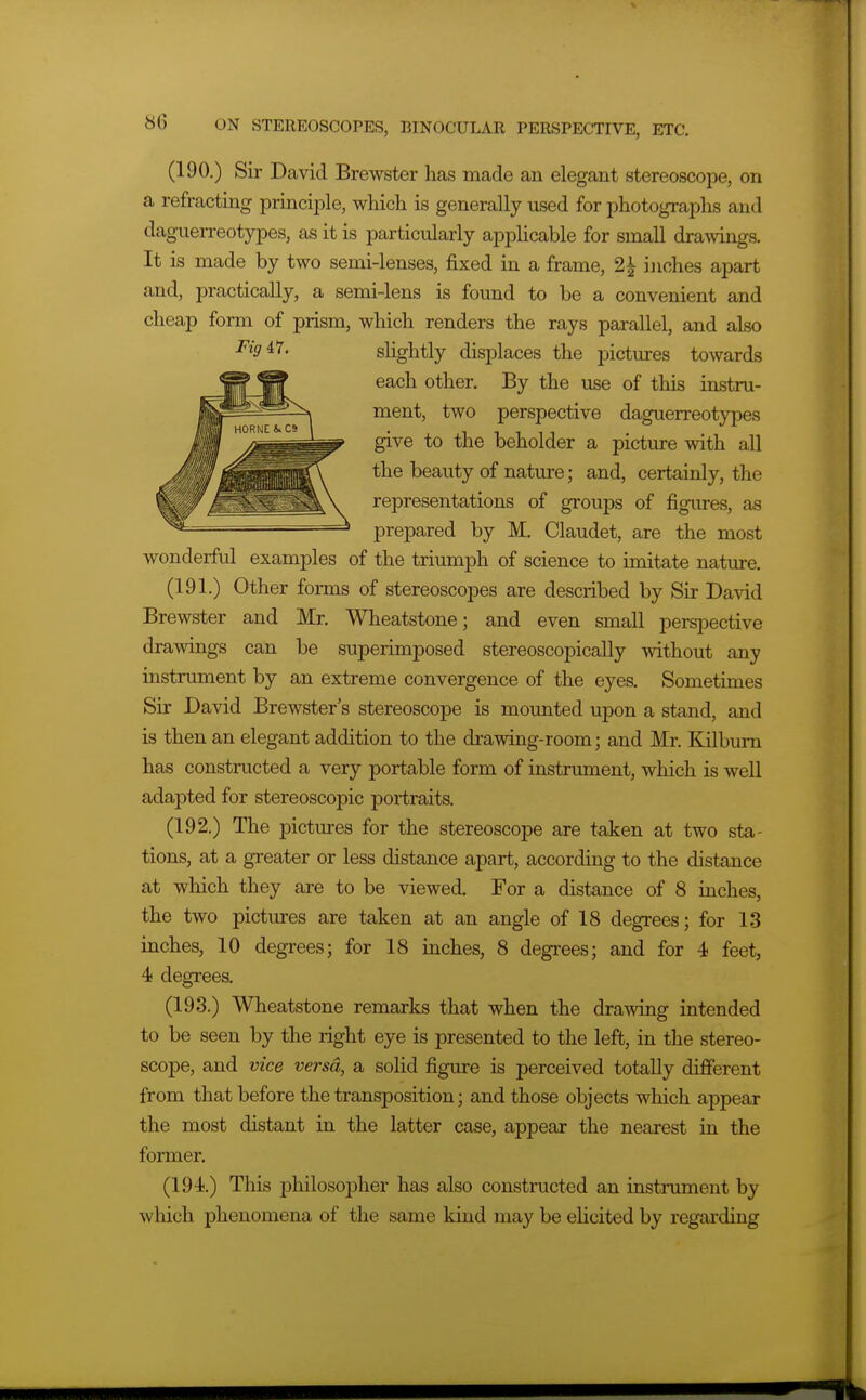 (190.) Sir David Brewster has made an elegant stereoscope, on a refracting principle, whicli is generally used for photographs and dag-uerreotypes, as it is particularly applicable for small drawings. It is made by two semi-lenses, fixed in a frame, 2^ ijiches apart and, practically, a semi-lens is found to be a convenient and cheap form of prism, which renders the rays parallel, and also Figi7. shghtly displaces the pictures towards each other. By the use of this instru- ment, two perspective daguerreotypes give to the beholder a picture with all the beauty of nature; and, certainly, the representations of groups of figures, as prepared by M. Claudet, are the most wonderful examples of the triumph of science to imitate nature. (191.) Other forms of stereoscopes are described by Sir David Brewster and Mr. Wheatstone; and even small perspective drawings can be superimposed stereoscopically mthout any instrument by an extreme convergence of the eyes. Sometimes Sir David Brewster's stereoscope is mounted upon a stand, and is then an elegant addition to the di-awing-room; and Mr. Kilbum has constructed a very portable form of instrument, which is well adapted for stereoscopic portraits. (192.) The pictures for the stereoscope are taken at two sta- tions, at a greater or less distance apart, according to the distance at which they are to be viewed. For a distance of 8 inches, the two pictiu-es are taken at an angle of 18 degrees; for 13 inches, 10 degrees; for 18 inches, 8 degrees; and for 4 feet, 4 degrees. (193.) Wheatstone remarks that when the drawing intended to be seen by the right eye is presented to the left, in the stereo- scope, and vice versa, a solid figure is perceived totally difierent from that before the transposition; and those objects which appear the most distant in the latter case, appear the nearest in the former. (194.) This philosopher has also constructed an instrument by which phenomena of the same kind may be elicited by regarding