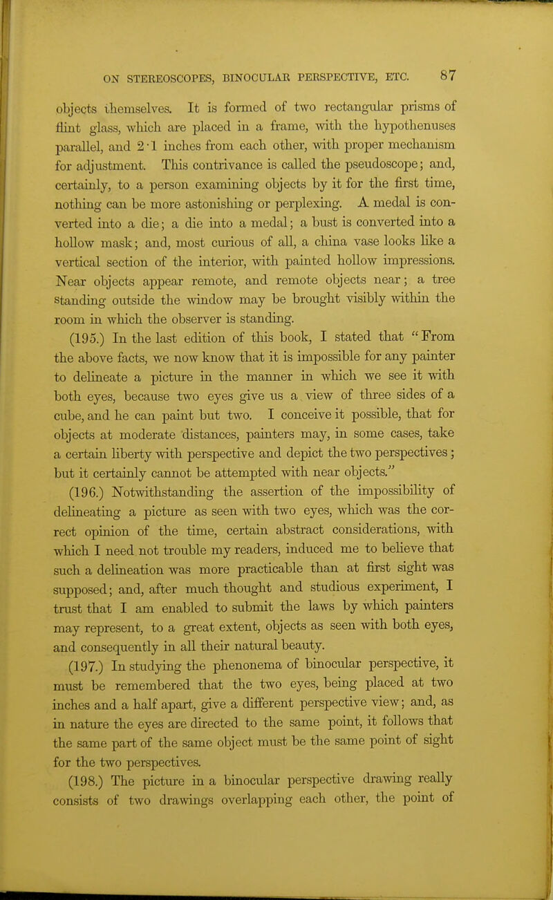 objects themselves. It is formed of two rectangular prisms of flint glass, which are placed in a frame, with the hypothenuses parallel, and 2-1 inches from each other, with proper mechanism for adjustment. This contrivance is called the pseudoscope; and, certainly, to a person examining objects by it for the first time, nothing can be more astonishing or perplexing. A medal is con- verted into a die; a die into a medal; a bust is converted into a hollow mask; and, most cmious of all, a china vase looks like a vertical section of the interior, with painted hollow impressions. Near objects appear remote, and remote objects near; a tree standing outside the window may be brought visibly within the room in which the observer is standing. (195.) In the last edition of this book, I stated that From the above facts, we now know that it is impossible for any painter to delineate a pictiire in the manner in which we see it with both eyes, because two eyes give us a view of three sides of a cube, and he can paint but two. I conceive it possible, that for objects at moderate distances, painters may, in some cases, take a certain hberty with perspective and depict the two perspectives; but it certainly cannot be attempted with near objects. (196.) Notwithstanding the assertion of the impossibility of delineating a picture as seen with two eyes, which was the cor- rect opinion of the time, certain abstract considerations, with which I need not trouble my readers, induced me to beheve that such a delineation was more practicable than at first sight was supposed; and, after much thought and studious experiment, I trust that I am enabled to submit the laws by which painters may represent, to a great extent, objects as seen with both eyes, and consequently in all their natural beauty. (197.) In studying the phenonema of binocular perspective, it must be remembered that the two eyes, being placed at two inches and a half apart, give a different perspective view; and, as in nature the eyes are directed to the same point, it follows that the same part of the same object must be the same point of sight for the two perspectives. (198.) The pictm-e in a binocular perspective drawing really consists of two drawings overlapping each other, the point of