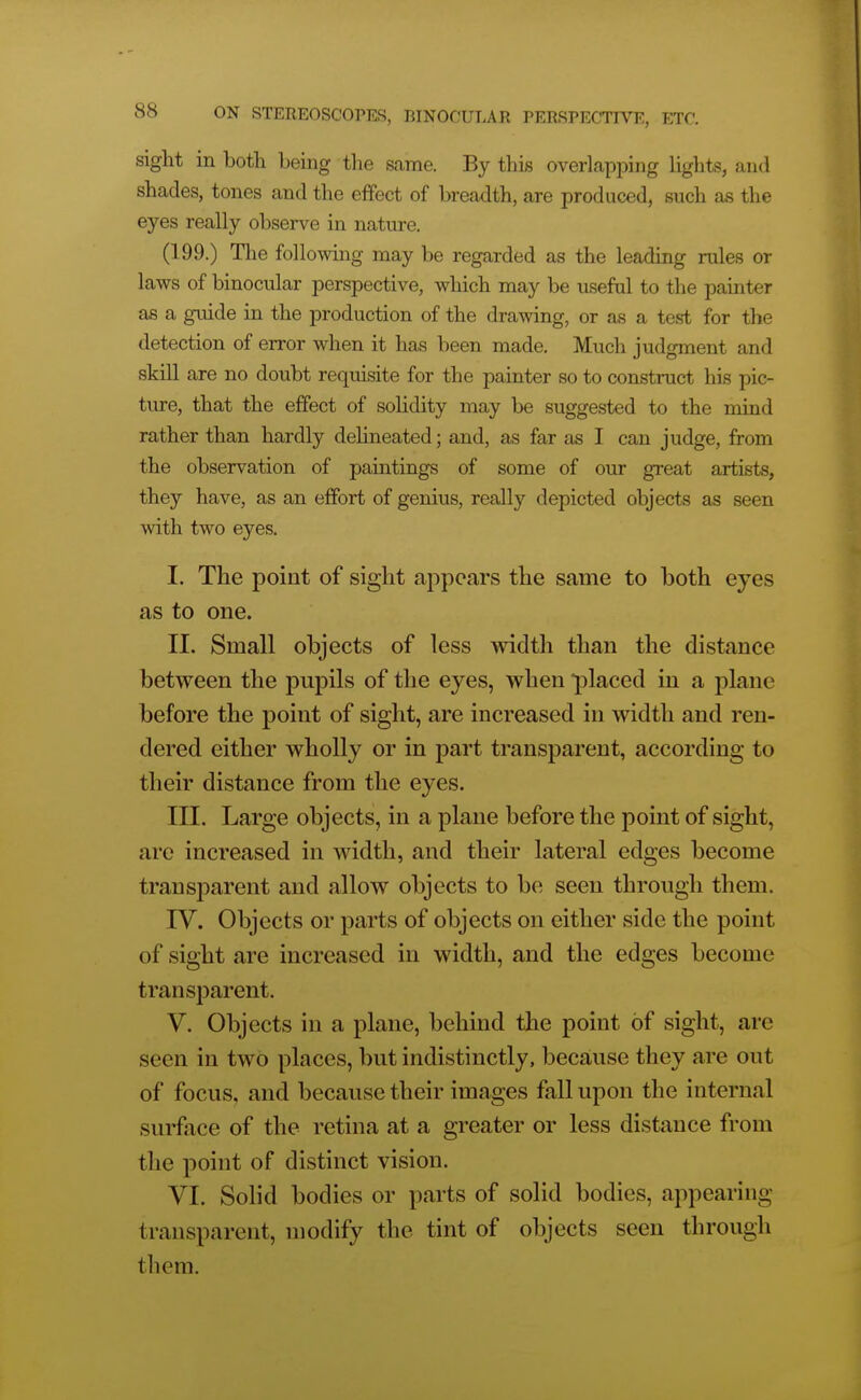 sight in both being the same. By this overlapi^ing lights, and shades, tones and the effect of breadth, are produced, such as the eyes really observe in nature. (199.) The folloAving may be regarded as the leading rules or laws of binocular perspective, which may be useful to the pamter as a guide in the production of the drawing, or as a test for the detection of error when it has been made. Much judgment and skill are no doubt requisite for the painter so to construct his pic- ture, that the effect of solidity may be suggested to the mind rather than hardly delineated; and, as far as I can judge, from the observation of paintings of some of our great artists, they have, as an effort of genius, really depicted objects as seen with two eyes. I. The point of sight appears the same to both eyes as to one. II. Small objects of less width than the distance between the pupils of the eyes, when placed in a plane before the point of sight, are increased in width and ren- dered either wholly or in part transparent, according to their distance from the eyes. III. Large objects, in a plane before the point of sight, arc increased in width, and their lateral edges become transparent and allow objects to be seen through them. IV. Objects or parts of objects on either side the point of sight are increased in width, and the edges become transparent. V. Objects in a plane, behind the point of sight, are seen in two places, but indistinctly, because they are out of focus, and because their images fall upon the internal surface of the retina at a greater or less distance from the point of distinct vision. VI. Solid bodies or parts of solid bodies, appearing transparent, modify the tint of objects seen through them.
